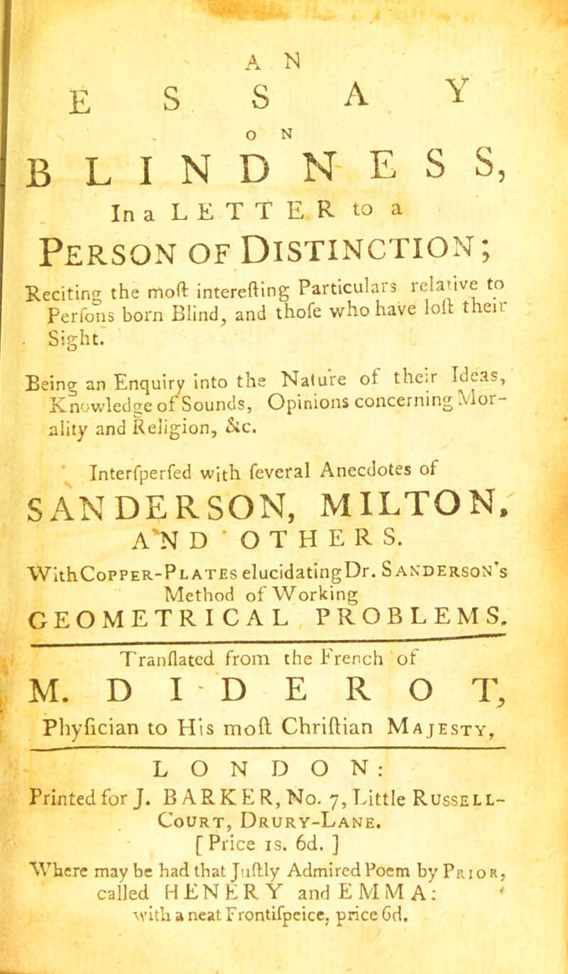 A N ESSAY blindness, In a LETTER to a Person of Distinction; Reciting the mod interefting Particulars relative to Perfons born Blind, and thofe who have lolt their Sight. Being an Enquiry into the Nature ot their Ideas, Knowledge of Sounds, Opinions concerning Mor- ality and Religion, &c. Interfperfed with feveral Anecdotes of SANDERSON, MILTON, A'N D'OTHERS, WithCoPPER-PLATEs elucidating Dr. Sanderson’s Method of Working GEOMETRICAL PROBLEMS. Tranflated from the French of M. D I D E R O T, Phyfician to His moll Chriftian Majesty, LONDON: Printed for J. BARKER, No. 7, Little Russell- Court, Drury-Lane. [ Price is. 6d. ] Where may be had that Juftly Admired Poem by Prior, called HENER Y and EMMA: * with a neat Frontifpeice. price Gd.