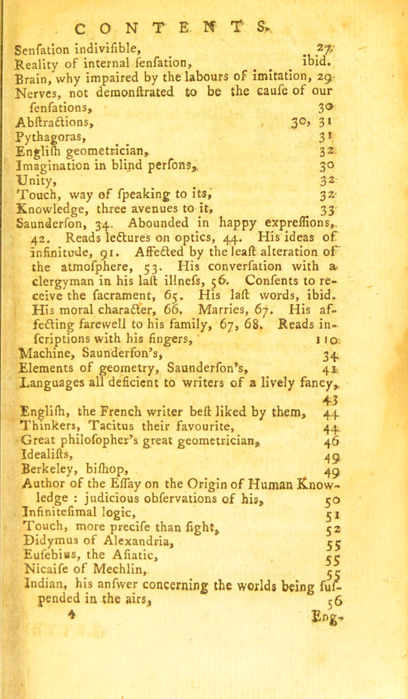 CONTENT S* 27/ ibid. Senfation indivifible, Reality of internal fenfation. Brain, why impaired by the labours of imitation, 29 Nerves, not demonftrated to be the caufe of our fenfations, Abftra&ions, Pythagoras, Englifh geometrician. Imagination in blind perfons. Unity, Touch, way of fpeaking to its, Knowledge, three avenues to it, Saunderfon, 34. Abounded in 30 3°> 3i 3* 32. 3° 32 3* , „ 33 happy expreflions. 42. Reads leftures on optics, 44. His ideas of Infinitude, 91. Affetted by the leaft alteration of' the atmofphere, 53. His converfation with a clergyman in his laft illnefs, 56. Confents to re- ceive the facrament, 65. His laft words, ibid. His moral character, 66, Marries, 67. His af- fetting farewell to his family, 67, 68. Reads in- fcriptions with his fingers, 1 1 iq: Machine, Saunderfon’s, 34. Elements of geometry, Saunderfon’s, 41= Languages all deficient to writers of a lively fancy, 43 Englifh, the French writer beft liked by them. Thinkers, Tacitus their favourite, Great philofopher’s great geometrician, Idealifts, Berkeley, bifhop. Author of the EfTay on the Origin of Human Know- ledge : judicious obfervations of his, 50 Infinitefimal logic, 5 1 Touch, more precife than fight, 52 Didymus of Alexandria, 55 Eufebiifls, the Afiatic, rt* Nicaife of Mechlin, Indian, his anfwer concerning the worlds being fuf- pended in the airs, 56 * Eng- 44 44 46 49 49