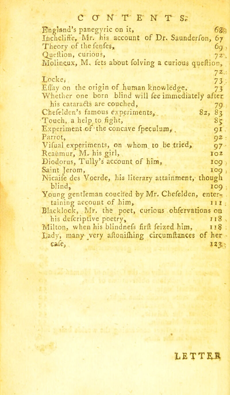 England’s panegyric on it, 6g>; liichclift'e, Mr. his account of Dr. Saunderfon, 67 Theory of the fenfes, 69 Queftion, curious, 72 . Moliccux, M, lets abbut folving a curious queftion, 7Z Locke, _ 73 Efiay on the origin of human knowledge, 73 Whether one born blind will fee immediately after 79 83 85 91 92 97 ioz 109 , 109 , 8z, his cataradts are couched, Chefelden’s famous experiments. Touch, a help to light. Experiment or -the concave fpeculum,, Parrot, Vifual experiments, on whom, to be tried, Reaumur, M. his girl, Diodorus, Tully’s account of him, Saint Jerom, Nicaife des Voerde, his literary attainment, though blind, 109 Young gentleman couched by Mr. Chefelden, enter-. taining account of him, 111 Blacklock, Mr. the poet, curious obfervations on his defcriptive poetry, 118 Milton, when his blindnefs firll feized him, Lady, many _very aftonilhing cir cum fiances of her cafe, 123, LETTER