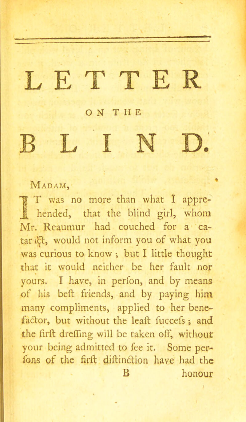 O N T H E BLIND. Madam, T? T was no more than what I appre- hended, that the blind girl, whom Mr. Reaumur had couched for a ca- tar tbt, would not inform you of what you was curious to know •, but I little thought that it would neither be her fault nor yours. I have, in perfon, and by means of his belt friends, and by paying him many compliments, applied to her bene- factor, but without the leaft fuccefs and the firft dreffmg will be taken off, without your being admitted to fee it. Some per- fons of the firft diftindtion have had the B honour