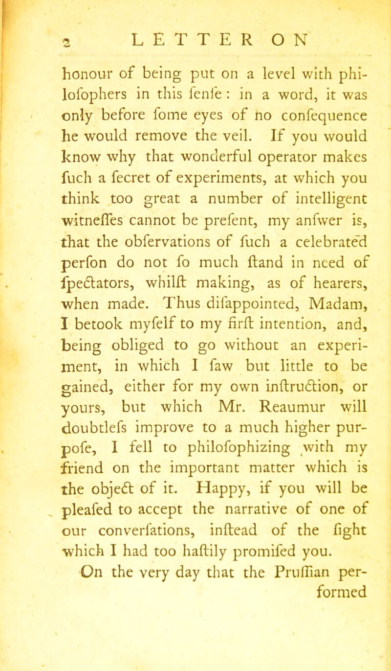 honour of being put on a level with phi- lofophers in this fenfe : in a word, it was only before fotne eyes of no confequence he would remove the veil. If you would know why that wonderful operator makes fuch a fecret of experiments, at which you think too great a number of intelligent witneffes cannot be prefent, my anfwer is, that the obfervations of fuch a celebrated perfon do not fo much Hand in need of fpedlators, whilft making, as of hearers, when made. Thus difappointed, Madam, I betook myfelf to my nrft intention, and, being obliged to go without an experi- ment, in which I faw but little to be gained, either for my own inftrudtion, or yours, but which Mr. Reaumur will doubtlefs improve to a much higher pur- pofe, I fell to philofophizing with my friend on the important matter which is the objedt of it. Happy, if you will be pleafed to accept the narrative of one of our converfations, inftead of the fight which I had too haftily promifed you. On the very day that the Pruffian per- formed