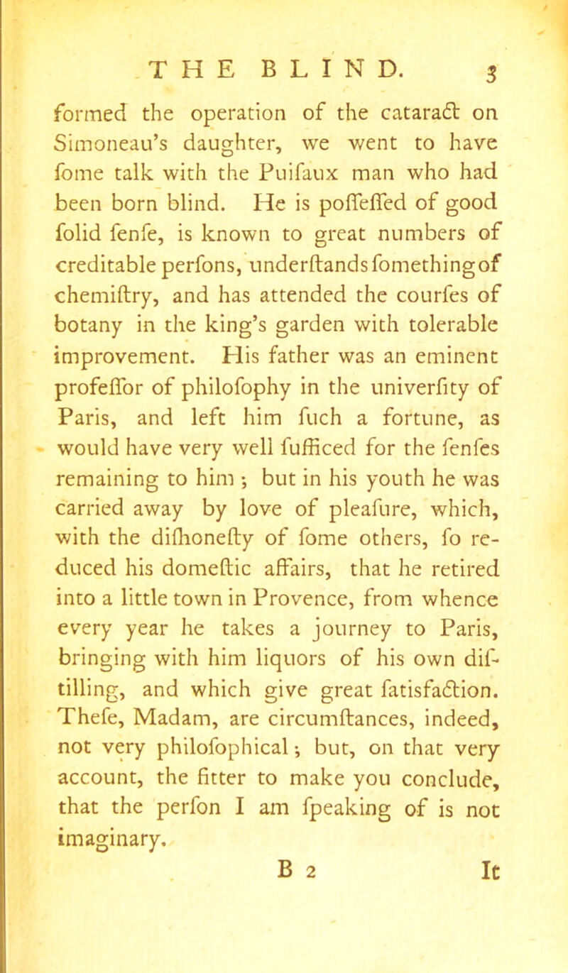 formed the operation of the cataract on Simoneau’s daughter, we went to have fome talk with the Puifaux man who had been born blind. He is poffeffed of good folid fenfe, is known to great numbers of creditable perfons, underftandsfomethingof chemiftry, and has attended the courfes of botany in the king’s garden with tolerable improvement. Elis father was an eminent profeffor of philofophy in the univerfity of Paris, and left him fuch a fortune, as would have very well fufficed for the fenles remaining to him •, but in his youth he was carried away by love of pleafure, which, with the difhonefty of fome others, fo re- duced his domestic affairs, that he retired into a little town in Provence, from whence every year he takes a journey to Paris, bringing with him liquors of his own dif- tilling, and which give great fatisfadlion. Thefe, Madam, are circumftances, indeed, not very philofophical •, but, on that very account, the fitter to make you conclude, that the perfon I am fpeaking of is not imaginary. B 2 It