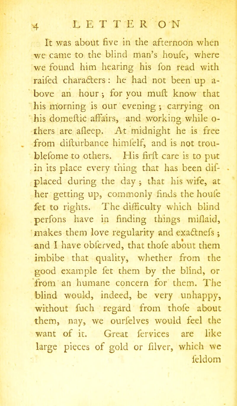 It was about five in the afternoon when we came to the blind man’s houfe, where we found him hearing his fon read with raifed chara&ers: he had not been up a- bove an hour•, for vou mult know that his morning is our evening •, carrying on his domeftic affairs, and working while o- thers are afleep. At midnight he is free from difturbance himfelf, and is not trou- blefome to others. His firft care is to put in its place every thing that has been dif- • placed during the day ; that his wife, at her getting up, commonly finds the houfe fet to rights. The difficulty which blind perfons have in finding things miflaid, makes them love regularity and exadlnefs; and I have oblerved, that thole about them imbibe that quality, whether from the good example fet them by the blind, or from an humane concern for them. The blind would, indeed, be very unhappy, without fuch regard from thofe about them, nay, we ourfelves would feel the want of it. Great fervices are like large pieces of gold or filver, which we feldom