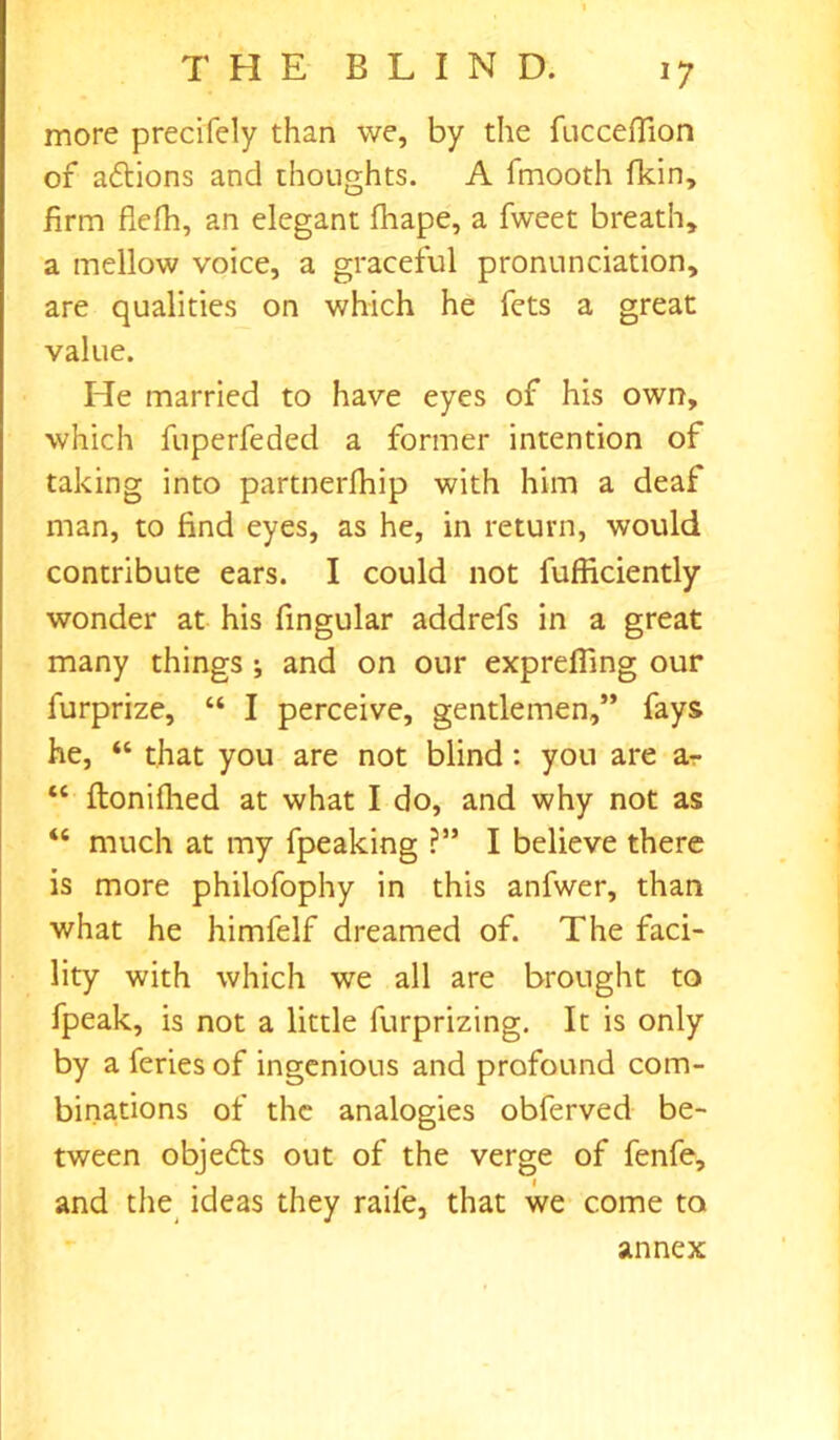 *7 more precifely than we, by the fucceflion of aftions and thoughts. A fmooth fkin, firm flefh, an elegant fhape, a fweet breath, a mellow voice, a graceful pronunciation, are qualities on which he fets a great value. He married to have eyes of his own, which fuperfeded a former intention of taking into partnerlhip with him a deaf man, to find eyes, as he, in return, would contribute ears. I could not fufficiently wonder at his fingular addrefs in a great many things ; and on our exprefiing our furprize, “ I perceive, gentlemen,” fays he, “ that you are not blind : you are a-r “ ftonifhed at what I do, and why not as “ much at my fpeaking ?” I believe there is more philofophy in this anfwer, than what he himfelf dreamed of. The faci- lity with which we all are brought to fpeak, is not a little furprizing. It is only by a feries of ingenious and profound com- binations of the analogies obferved be- tween objefts out of the verge of fenfe, and the ideas they rail'e, that we come to annex