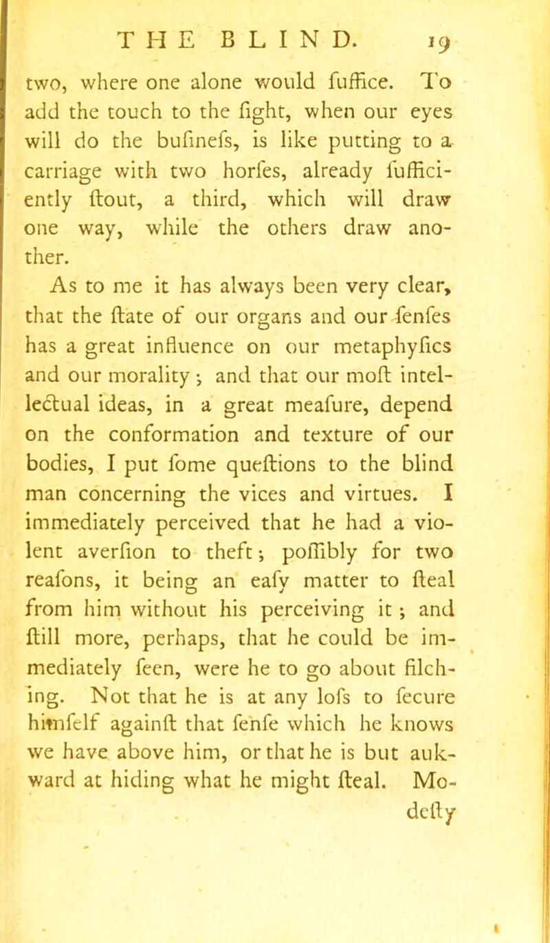 *9 two, where one alone would fuffice. To add the touch to the fight, when our eyes will do the bufinefs, is like putting to a carriage with two horfes, already fuffici- ently ftout, a third, which will draw one way, while the others draw ano- ther. As to me it has always been very clear, that the (late of our organs and our fenfes has a great influence on our metaphyfics and our morality ; and that our mod intel- lectual ideas, in a great meafure, depend on the conformation and texture of our bodies, I put fome queftions to the blind man concerning the vices and virtues. I immediately perceived that he had a vio- lent averfion to theft •, polTibly for two reafons, it being an eafv matter to fteal from him without his perceiving it ; and dill more, perhaps, that he could be im- mediately feen, were he to go about filch- ing. Not that he is at any lofs to fecure hitnfelf againft that fenfe which he knows we have above him, or that he is but auk- ward at hiding what he might fteal. Mo- de ft y i