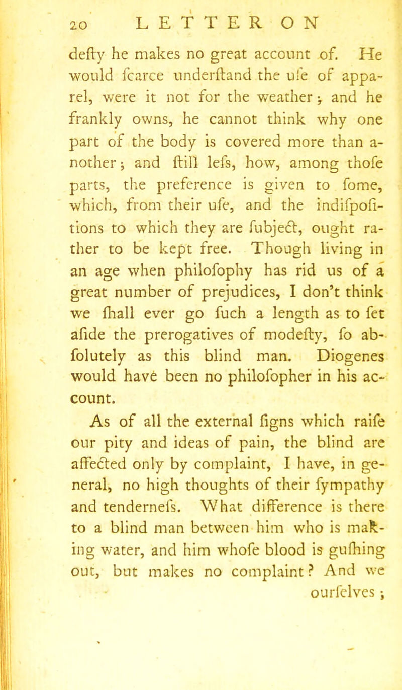 defty he makes no great account of. He would fcarce underftand the ufe of appa- rel, were it not for the weather •, and he frankly owns, he cannot think why one part of the body is covered more than a- nother; and ftill lefs, how, among thofe parts, the preference is given to fome, which, from their ufe, and the indifpofi- tions to which they are fubjedt, ought ra- ther to be kept free. Though living in an age when philofophy has rid us of a great number of prejudices, I don’t think we fhall ever go fuch a length as to fet afide the prerogatives of modefty, fo ab- folutely as this blind man. Diogenes would have been no philofopher in his ac- count. As of all the external figns which raife our pity and ideas of pain, the blind are affedted only by complaint, I have, in ge- neral, no high thoughts of their fympathy and tendernefs. What difference is there to a blind man between him who is mak- ing water, and him whofe blood is gufhing out, but makes no complaint ? And we ourfelves ;