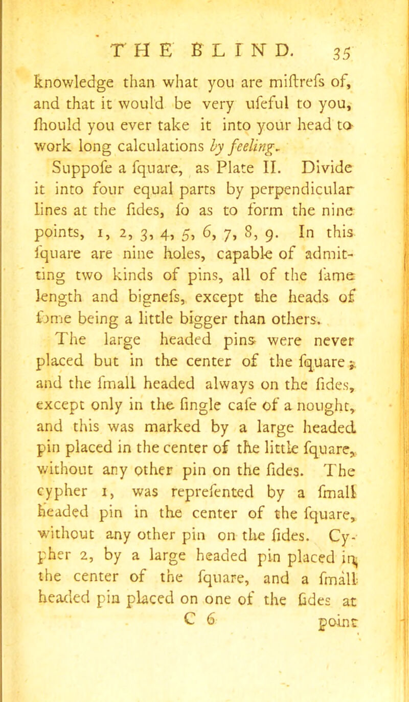 knowledge than what you are miilrefs of, and that it would be very ufeful to you, fhould you ever take it into your head to- work long calculations by feeling, Suppofe a fquare, as Plate II. Divide it into four equal parts by perpendicular lines at the Tides, fo as to form the nine points, i, 2, 3, 4, 5, 6, 7, 8, 9. In this fquare are nine holes, capable of admit- ting two kinds of pins, all of the fame length and bignefs, except the heads of tome being a little bigger than others. The large headed pins were never placed but in the center of the fquare * and the fmall headed always on the Tides, except only in the fingle cafe of a nought, and this was marked by a large headed pin placed in the center of the little fquare, without any other pin on the Tides. The cypher 1, was reprefented by a fmall headed pin in the center of the fquare, without any other pin on the fides. Cy- pher 2, by a large headed pin placed ir^ the center of the fquare, and a fmall headed pin placed on one of the Gdes at C 6 point