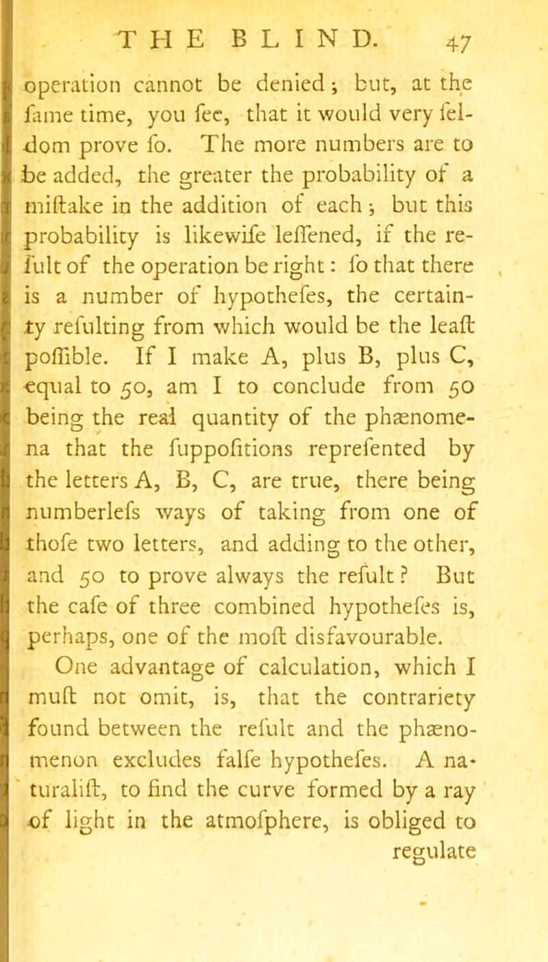 operation cannot be denied; but, at the fame time, you fee, that it would very lel- -dom prove fo. The more numbers are to be added, the greater the probability ot a miftake in the addition of each ^ but this probability is likewife leffened, if the re- fultof the operation be right: fo that there is a number of hypothefes, the certain- ty refulting from which would be the leaft poffible. If I make A, plus B, plus C, equal to 50, am I to conclude from 50 being the real quantity of the phaenome- na that the fuppofitions reprefented by the letters A, B, C, are true, there being numberlefs ways of taking from one of thofe two letters, and adding to the other, and 50 to prove always the refult ? But the cafe of three combined hypothefes is, perhaps, one of the molt disfavourable. One advantage of calculation, which I muft not omit, is, that the contrariety found between the refult and the phseno- menon excludes falfe hypothefes. A na- turalift, to find the curve formed by a ray of light in the atmolphere, is obliged to regulate