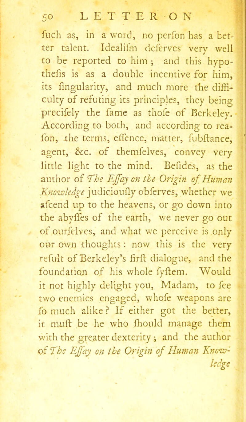 fuch as, in a word, no perfon has a bet- ter talent. Idealifm deferves very well to be reported to him ; and this hypo- thefis is as a double incentive for him, its Angularity, and much more t'he diffi- culty of refuting its principles, they being precifely the fame as thole of Berkeley. According to both, and according to rea- fon, the terms, effence, matter, fubltance, agent, &c. of themfelves, convey very little light to the mind. Befides, as the author of The EJfay on the Origin of Human Knowledge judicioufly obferves, whether we afcend up to the heavens, or go down into the abyffes of the earth, we never go out of ourfelves, and what we perceive is only our own thoughts: now this is the very refult of Berkeley’s lirft dialogue, and the foundation of his whole fyftem. Would it not highly delight you, Madam, to fee two enemies engaged, whofe weapons are fb much alike ? If either got the better, it mu ft be he who ffiould manage them with the greater dexterity i and the author of The EJfay on the Origin of Human Know- ledge