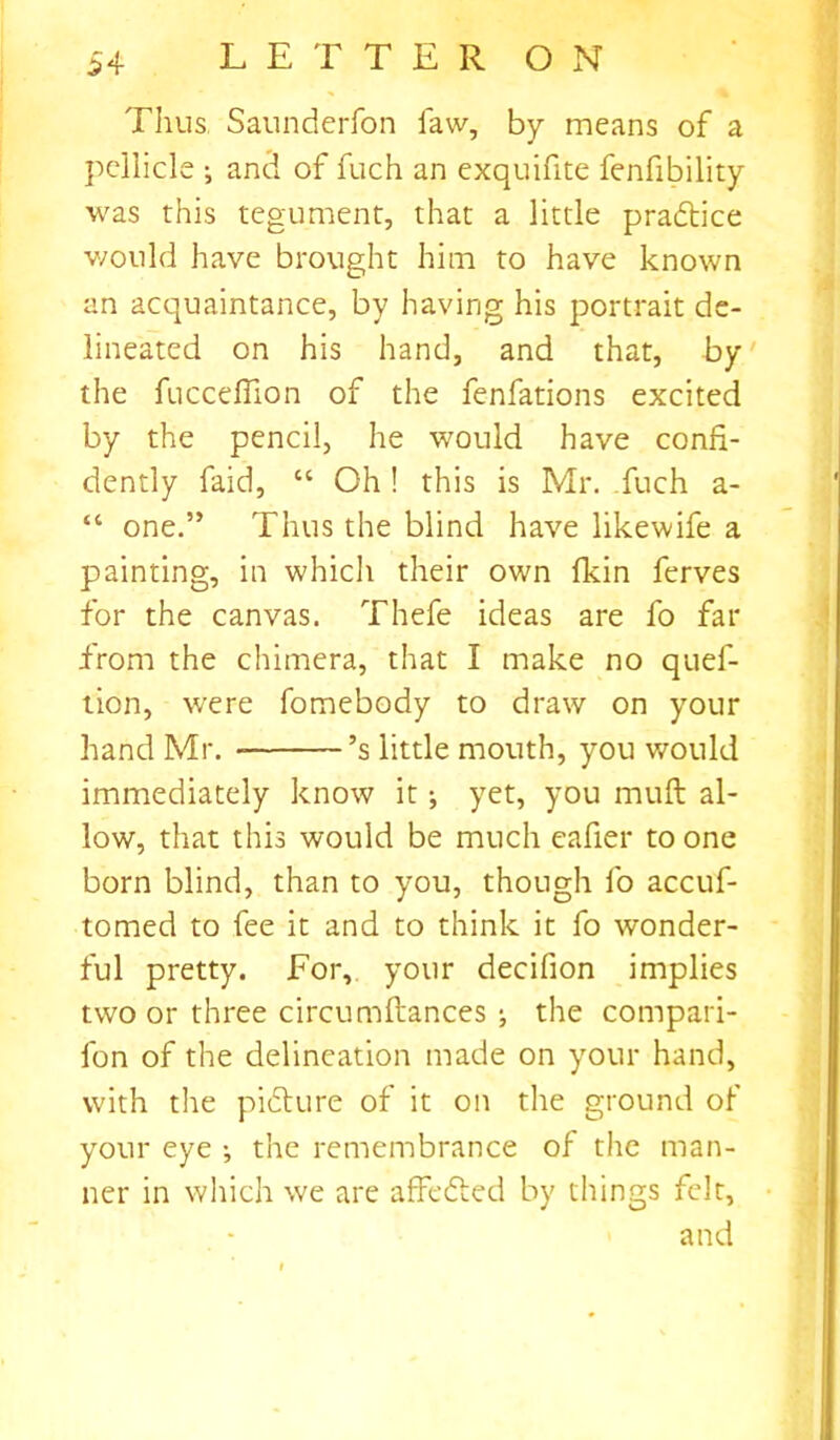 Thus. Saunderfon law, by means of a pellicle •, and of fuch an exquifite fenfibility was this tegument, that a little practice would have brought him to have known an acquaintance, by having his portrait de- lineated on his hand, and that, by the fuccefiion of the fenfations excited by the pencil, he would have confi- dently faid, “ Oh! this is Mr. fuch a- “ one.” Thus the blind have likewife a painting, in which their own fkin ferves for the canvas. Thefe ideas are fo far from the chimera, that I make no quef- tion, wrere fomebody to draw on your hand Mr. ’s little mouth, you would immediately know it 5 yet, you muft al- low, that this would be much eafier to one born blind, than to you, though fo accuf- tomed to fee it and to think it fo wonder- ful pretty. For, your decifion implies two or three circumftances j the compan- ion of the delineation made on your hand, with the picture of it on the ground of your eye •, the remembrance of the man- ner in which we are affedted by things felt, and