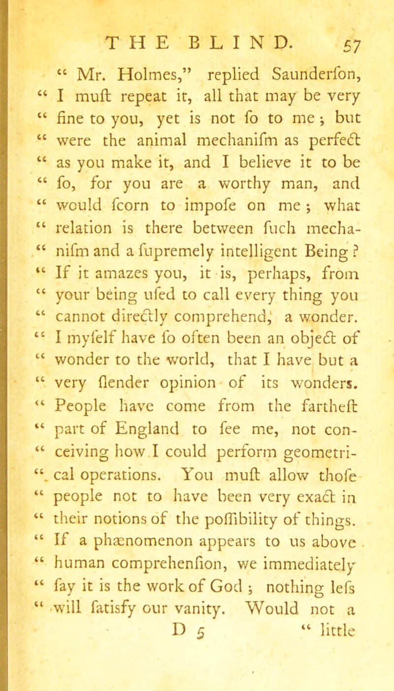 “ Mr. Holmes,’’ replied Saunderfon, “ I mull repeat it, all that may be very “ fine to you, yet is not fo to me ; but “ were the animal mechanifm as perfedt “ as you make it, and I believe it to be “ fo, for you are a worthy man, and “ would fcorn to impofe on me ; what “ relation is there between fuch mecha- “ nifm and afupremely intelligent Being? “ If it amazes you, it is, perhaps, from “ your being ufed to call every thing you “ cannot directly comprehend, a wonder. tc I myfelf have fo often been an object of “ wonder to the world, that I have but a “ very fender opinion of its wonders. “ People have come from the fartheft “ part of England to fee me, not con- “ ceiving how I could perform geometri- cal operations. You muft allow thofe “ people not to have been very exadt in “ their notions of the poflibility of things. “ If a phenomenon appears to us above “ human comprehenfion, v/e immediately “ fay it is the work of God ; nothing lefs “ will fatisfy our vanity. Would not a D 5 “ little