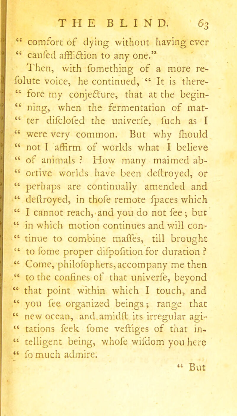 “ comfort of dying without having ever “ caufed affli&ion to any one.” Then, with fomething of a more re- folute voice, he continued, “ It is there- “ fore my conjetfture, that at the begin- “ ning, when the fermentation of mat- “ ter difclofed the univerfe, fuch as I “ were very common. But why ftiould “ not I affirm of worlds what I believe “ of animals ? How many maimed ab- “ ortive worlds have been deftroyed, or “ perhaps are continually amended and “ deftroyed, in thofe remote fpaces which “ I cannot reach, and you do not fee; but “ in which motion continues and will con- “ tinue to combine mafies, till brought “ to fome proper difpofition for duration ? “ Come, philofophers, accompany me then “ to the confines of that univerfe, beyond “ that point within which I touch, and “ you lee organized beings; range that “ new ocean, and.amidft its irregular agi- “ tations feek fome veftiges of that in- “ telligent being, whofe wifdom you here “ fo much admire. “ But