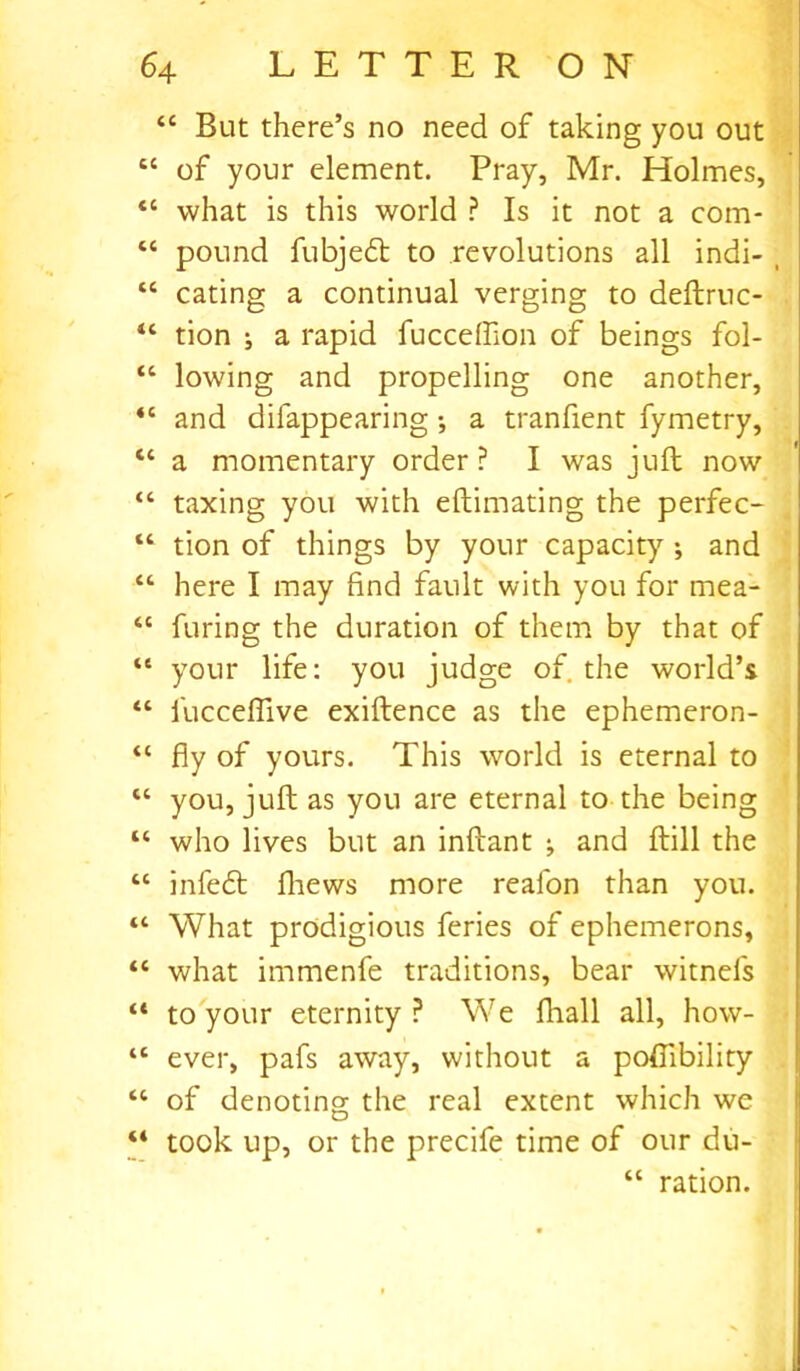 “ But there’s no need of taking you out “ of your element. Pray, Mr. Holmes, “ what is this world ? Is it not a com- “ pound fubjedt to revolutions all indi- , cc eating a continual verging to deftruc- “ tion j a rapid fucceffion of beings fol- “ lowing and propelling one another, “ and difappearing •, a tranfient fymetry, <c a momentary order? I was juft now “ taxing you with eftimating the perfec- “ tion of things by your capacity ; and “ here I may find fault with you for mea- “ furing the duration of them by that of “ your life: you judge of. the world’s “ l'ucceflive exiftence as the ephemeron- “ fly of yours. This world is eternal to “ you, juft as you are eternal to the being “ who lives but an inftant ; and ftill the tc infedl fliews more realon than you. What prodigious feries of ephemerons, “ what immenfe traditions, bear witnefs “ to your eternity ? We fhall all, how- “ ever, pafs away, without a poftibility “ of denoting the real extent which we “ took up, or the precife time of our du- “ ration.