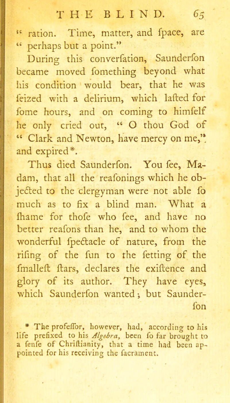 “ ration. Time, matter, and fpace, are “ perhaps but a point.” During this converfation, Saunderfon became moved fomething beyond what his condition would bear, that he was feized with a delirium, which lafted for fome hours, and on coming to himfelf he only cried out, “ O thou God of “ Clark and Newton, have mercy on me,’* and expired*. Thus died Saunderfon. You fee. Ma- dam, that all the reafonings which he ob- jefted to the clergyman were not able fo much as to fix a blind man. What a fhame for thofe who fee, and have no better reafons than he, and to whom the wonderful fpeftacle of nature, from the rifing of the fun to the fetting of the fmalleft ftars, declares the exiftence and glory of its author. They have eyes, which Saunderfon wanted •, but Saunder- fon * The profefTor, however, had, according to his life prefixed to his Alge-bra, been fo far brought to a fenfe of Chriftianity, that a time had been ap- pointed for his receiving the facrament.