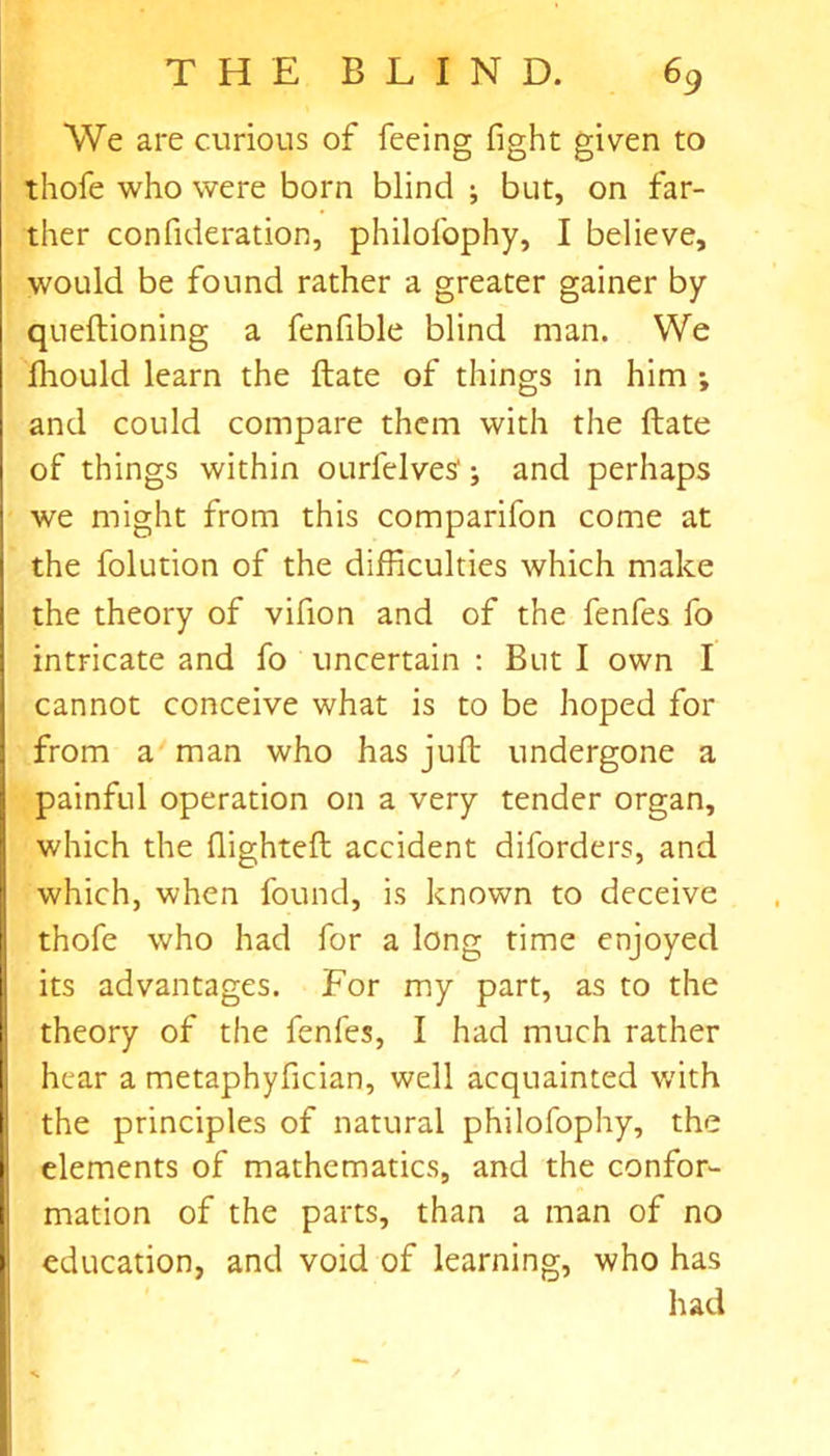 We are curious of feeing fight given to thofe who were born blind ; but, on far- ther confideration, philofophy, I believe, would be found rather a greater gainer by qnellioning a fenfible blind man. We fliould learn the ftate of things in him ; and could compare them with the ftate of things within ourfelves'; and perhaps we might from this comparifon come at the folution of the difficulties which make the theory of vifion and of the fenfes fo intricate and fo uncertain : But I own I cannot conceive what is to be hoped for from a man who has juft undergone a painful operation on a very tender organ, which the fiighteft accident diforders, and which, when found, is known to deceive thofe who had for a long time enjoyed its advantages. For my part, as to the theory of the fenfes, I had much rather hear a metaphyfician, well acquainted with the principles of natural philofophy, the elements of mathematics, and the confor- mation of the parts, than a man of no education, and void of learning, who has had