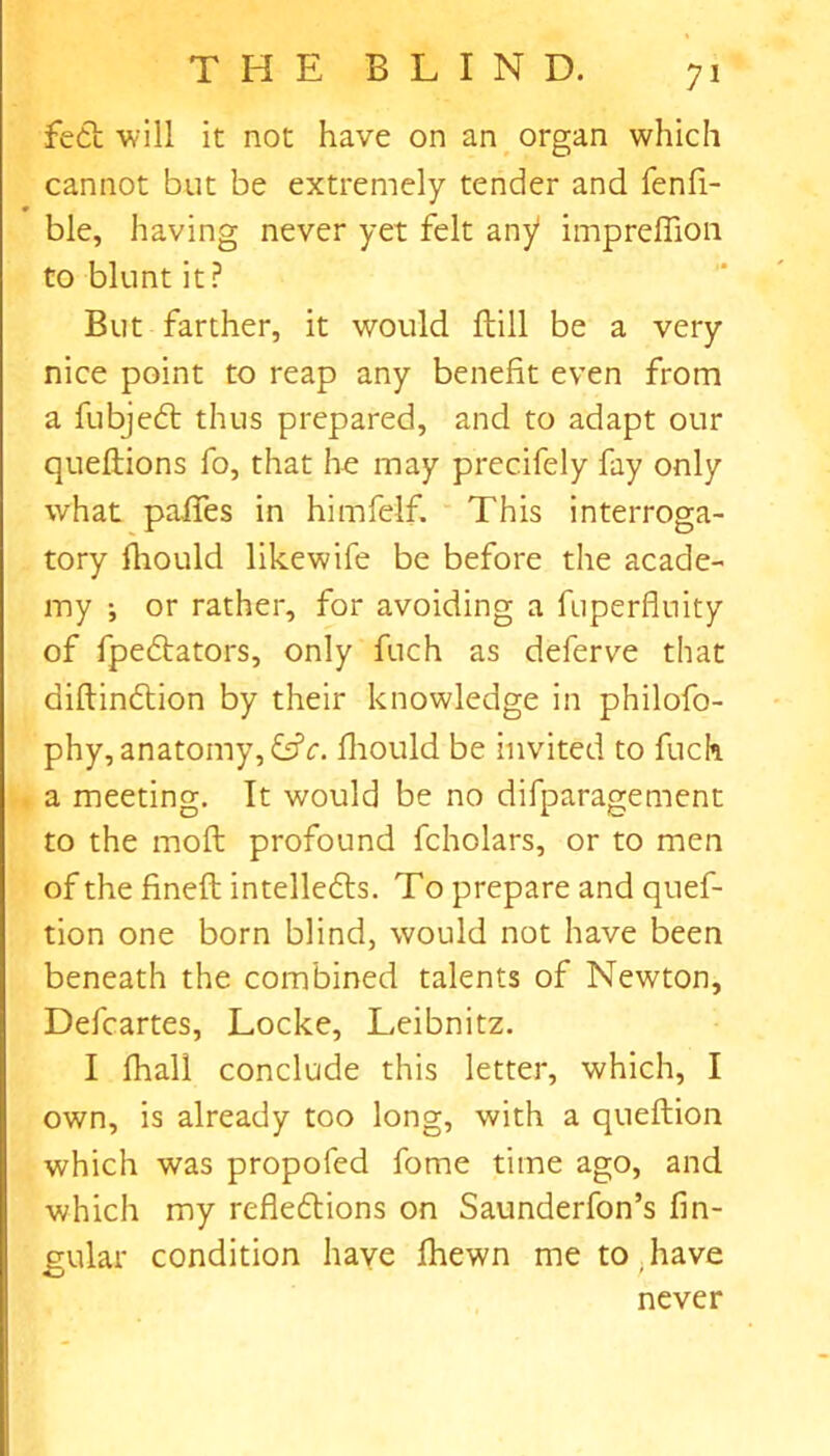 7* fedt will it not have on an organ which cannot but be extremely tender and fenfi- ble, having never yet felt any' impreflion to blunt it? But farther, it would Hill be a very nice point to reap any benefit even from a fubjedt thus prepared, and to adapt our queftions fo, that he may precifely fay only what paffes in himfelf. This interroga- tory fhould likewife be before the acade- my ; or rather, for avoiding a fuperfluity of fpedtators, only fuch as deferve that diftindtion by their knowledge in philofo- phy, anatomy, &c. fhould be invited to fuch a meeting. It would be no difparagement to the moft profound fcholars, or to men of the finefl intelledls. To prepare and quef- tion one born blind, would not have been beneath the combined talents of Newton, Defcartes, Locke, Leibnitz. I fhall conclude this letter, which, I own, is already too long, with a queflion which was propofed fome time ago, and which my refledtions on Saunderfon’s lin- gular condition have fhewn me to,have never