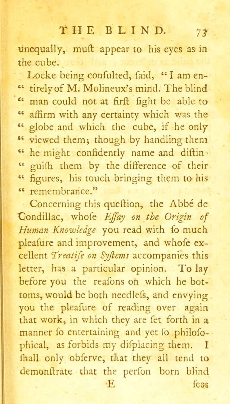 7* unequally, muff appear to his eyes as in the cube. Locke being confulted, faid, “ I am en- “ tirelyof M. Molineux’s mind. The blind “ man could not at firft fight be able to “ affirm with any certainty which was the “ globe and which the cube, if he only 11 viewed them; though by handling them “ he might confidently name and diftin - “ guifh them by the difference of their “ figures, his touch bringing them to his “ remembrance.” Concerning this queftion, the Abbe de Condillac, whofe EJfay on the Origin of Human Knowledge you read with fo much pleafure and improvement, and whofe ex- cellent Ereatife on Syjlems accompanies this letter, has a particular opinion. To lay before you the reafons on which he bot- toms, would be both needlefs, and envying you the pleafure of reading over again that work, in which they are fet forth in a manner fo entertaining and yet fo philofo- phical, as forbids my difplacing them. I ihall only obferve, that they all tend to demonftrate that the perfon born blind E fees