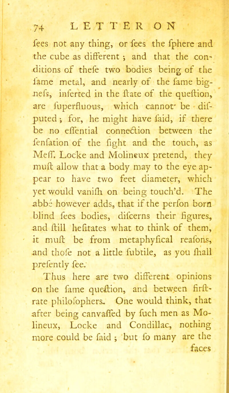 fees not any thing, or fees the fphere and the cube as different •, and that the con- ditions of thefe two bodies being of the fame metal, and nearly of the fame big- nefs, inferred in the ffate of the queftion, are fuperfluous, which cannot' be dif- puted i for, he might have laid, if there be no effential connection between the lenfation of the fight and the touch, as Meff. Locke and Molineux pretend, they muff allow that a body may to the eye ap- pear to have two feet diameter, which yet would vanilli on being touch’d. The abbe however adds, that if the perfon born blind fees bodies, difcerns their figures, and ffill hefitates what to think of them, it muff be from metaphyfical reafons, and thofe not a little fubtiie, as you fhall prefently fee. Thus here are two different opinions on the fame question, and between firft- rate philo fop hers. One would think, that after being canvaffed by fuch men as Mo- lineux, Locke and Condillac, nothing more could be faid ; but fo many are the faces