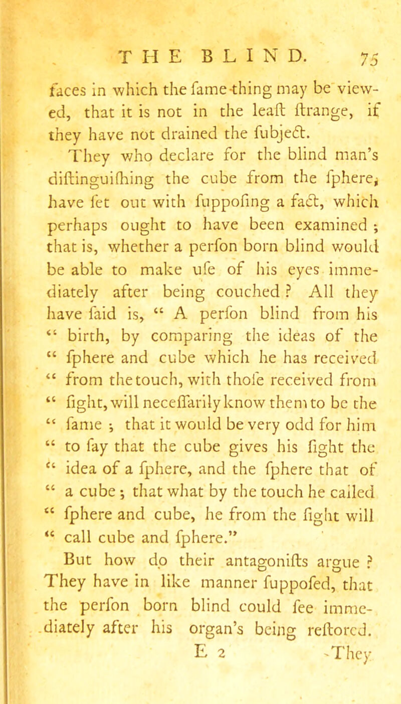 faces in which the fame-thing may be view- ed, that it is not in the leaft ftrange, if they have not drained the fubjeft. They who declare for the blind man’s diftinguifhing the cube from the fphere* have let out with luppofing a fact, which perhaps ought to have been examined ; that is, whether a perfon born blind would be able to make ufe of his eyes imme- diately after being couched ? All they have laid is, “ A perfon blind from his “ birth, by comparing the ideas of the “ fphere and cube which he has received “ from the touch, with thole received from “ fight, will necelfarilyknow them to be the “ fame •, that it would be very odd for him “ to fay that the cube gives his fight the “ idea of a fphere, and the fphere that of “ a cube ; that what by the touch he called “ fphere and cube, he from the fight will “ call cube and fphere.” But how dp their antagonifts argue ? They have in like manner fuppofed, that the perfon born blind could fee imme- diately after his organ’s being reftored. E 2 'They