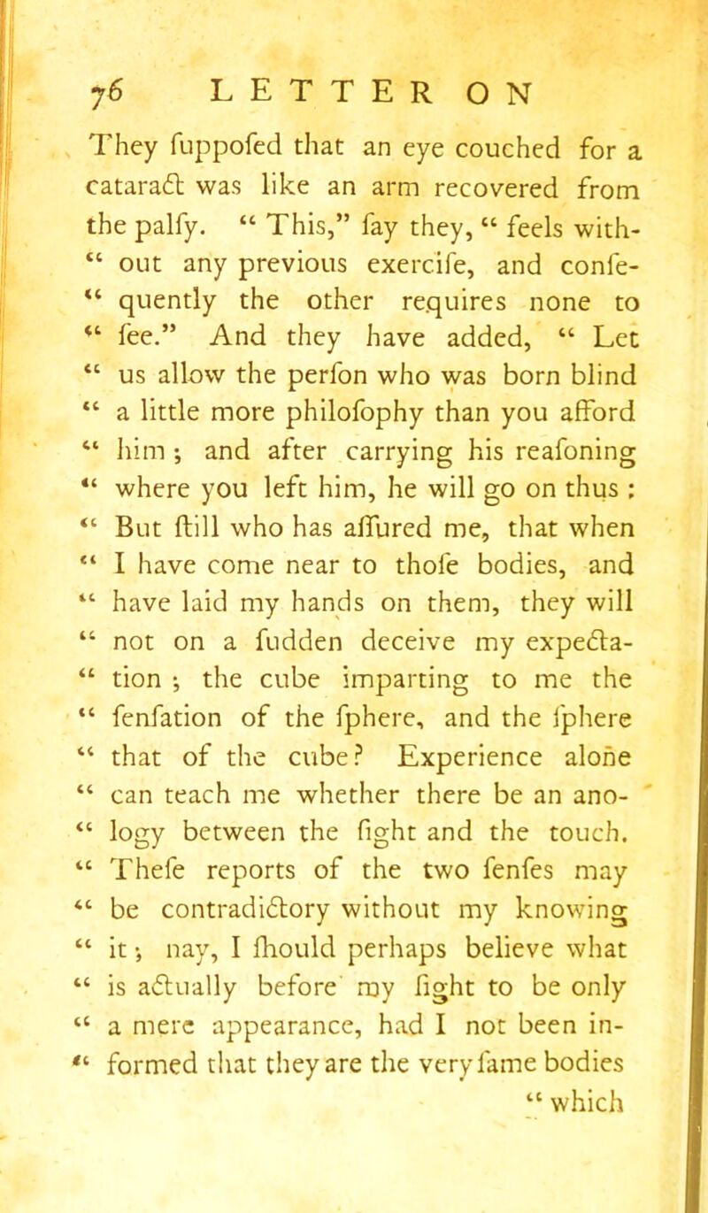 They fuppofed that an eye couched for a cataradl was like an arm recovered from the palfy. “ This,” fay they, “ feels with- tc out any previous exercife, and confe- “ quently the other requires none to “ fee.” And they have added, “ Let “ us allow the perfon who was born blind “ a little more philofophy than you afford 41 him ; and after carrying his reafoning “ where you left him, he will go on thus ; “ But ftill who has allured me, that when “ I have come near to thole bodies, and “ have laid my hands on them, they will “ not on a fudden deceive my expedla- “ tion •, the cube imparting to me the “ fenfation of the fphere, and the fphere “ that of the cube? Experience alone “ can teach me whether there be an ano- “ logy between the fight and the touch. “ Thefe reports of the two fenfes may “ be contradiflory without my knowing “ it •, nay, I fhould perhaps believe what “ is actually before my fight to be only “ a mere appearance, had I not been in- formed that they are the very fame bodies “ which