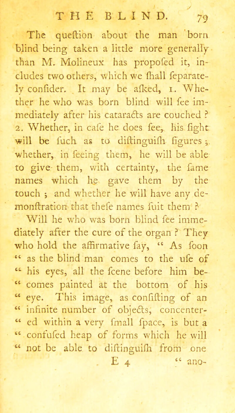 The queftion about the man born blind being taken a little more generally than M. Molineux has propofed it, in- cludes two others, which we fhall feparate- lv confider. It may be alked, i. Whe- ther he who wras born blind will fee im- mediately after his cataradls are couched ? 2. Whether, in cafe he does fee, his fight will be l'uch as to diftinguifh figures whether, in feeing them, he will be able to give them, with certainty, the fame names which he gave them by the touch ; and whether he will have any de- monftratiorc that thele names fuit them Will he who was born blind fee imme- diately after the cure of the organ ? They who hold the affirmative fay, “ As foon “ as the blind man comes to the ufe of “• his eyes, all the fcene before him be- “ comes painted at the bottom of his M eye. This image, as confiding of an “ infinite number of objefts, concenter- “ ed within a very fmall fpace, is but a “ contufed heap of forms which he will “ not be able to diftinguifh from one E 4 “ ano-