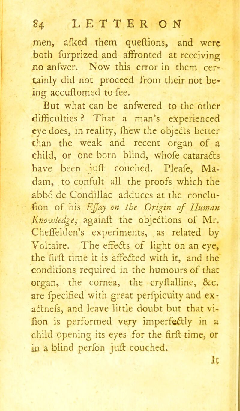 men, afked them queftions, and were both furprized and affronted at receiving jio anfwer. Now this error in them cer- tainly did not proceed from their not be- ing accuftomed to fee. But what can be anfwered to the other difficulties ? That a man’s experienced eye does, in reality, ffiew the objects better than the weak and recent organ of a child, or one born blind, whole cataraCts have been juft couched. Pleafe, Ma- dam, to confult all the proofs which the abbe de Condillac adduces at the conclu- fion of his EJfay on the Origin of Human Knowledge, againft the objections of Mr. Cheffelden’s experiments, as related by Voltaire. The effects of light on an eye, the firft time it is affeCted with it, and the conditions required in the humours of that organ, the cornea, the cryftalline, &c. are fpecified with great perfpicuity and ex- aCtnefs, and leave little doubt but that vi- fion is performed very imperfectly in a child opening its eyes for the firft time, or in a blind perfon juft couched. It