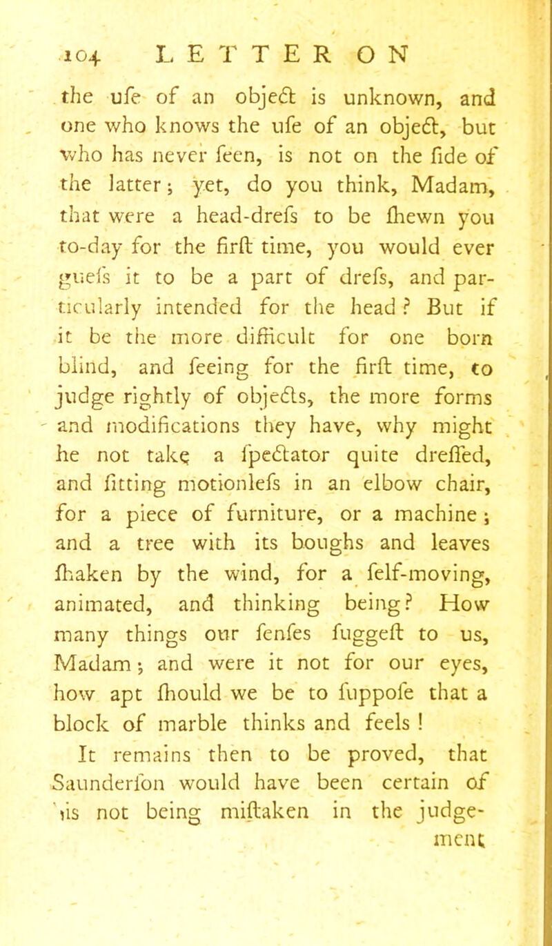 the ufe of an objedt is unknown, and one who knows the ufe of an objeft, but who has never feen, is not on the fide of the latter; yet, do you think. Madam, that were a head-drefs to be fhewn you to-day for the firft time, you would ever guefs it to be a part of drefs, and par- ticularly intended for the head ? But if it be the more difficult for one born blind, and feeing for the firft time, to judge rightly of objedls, the more forms and modifications they have, why might he not take a fpe&ator quite drafted, and fitting motionlefs in an elbow chair, for a piece of furniture, or a machine ; and a tree with its boughs and leaves fhaken by the wind, for a felf-moving, animated, and thinking being? How many things our fenfes fuggeft to us. Madam; and were it not for our eyes, how apt fhould we be to fuppofe that a block of marble thinks and feels ! It remains then to be proved, that Saunderlon would have been certain of bis not being miftaken in the judge- ment