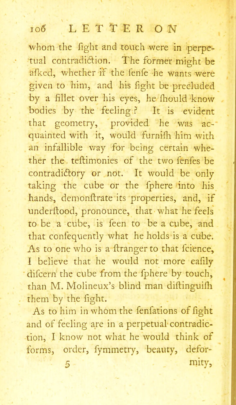 whom the fight and touch were in perpe- tual contradiction. The former might be afked, whether if the fenfe he wants were given to him, and his fight be precluded by a fillet over his eyes, he fhould know bodies by the feeling ? It is evident that geometry, provided he was ac- quainted with it, would furnifh him with an infallible way for being certain whe- ther the teftimonies of the two fenfes be contradictory or not. It would be only taking the cube or the fphere into his hands, demonftrate its properties, and, if underltood, pronounce, that what he feels to be a cube, is feen to be a cube, and that confequently what he holds is a cube. As to one who is a ftranger to that fcience, I believe that he would not more eafily difcern the cube from the fphere by touch, than M. Molineux’s blind man diftinguifh them by the fight. As to him in whom the fenfations of fight and of feeling are in a perpetual contradic- tion, I know not what he would think of forms, order, fymmetry, beauty, defor- 5 mity>