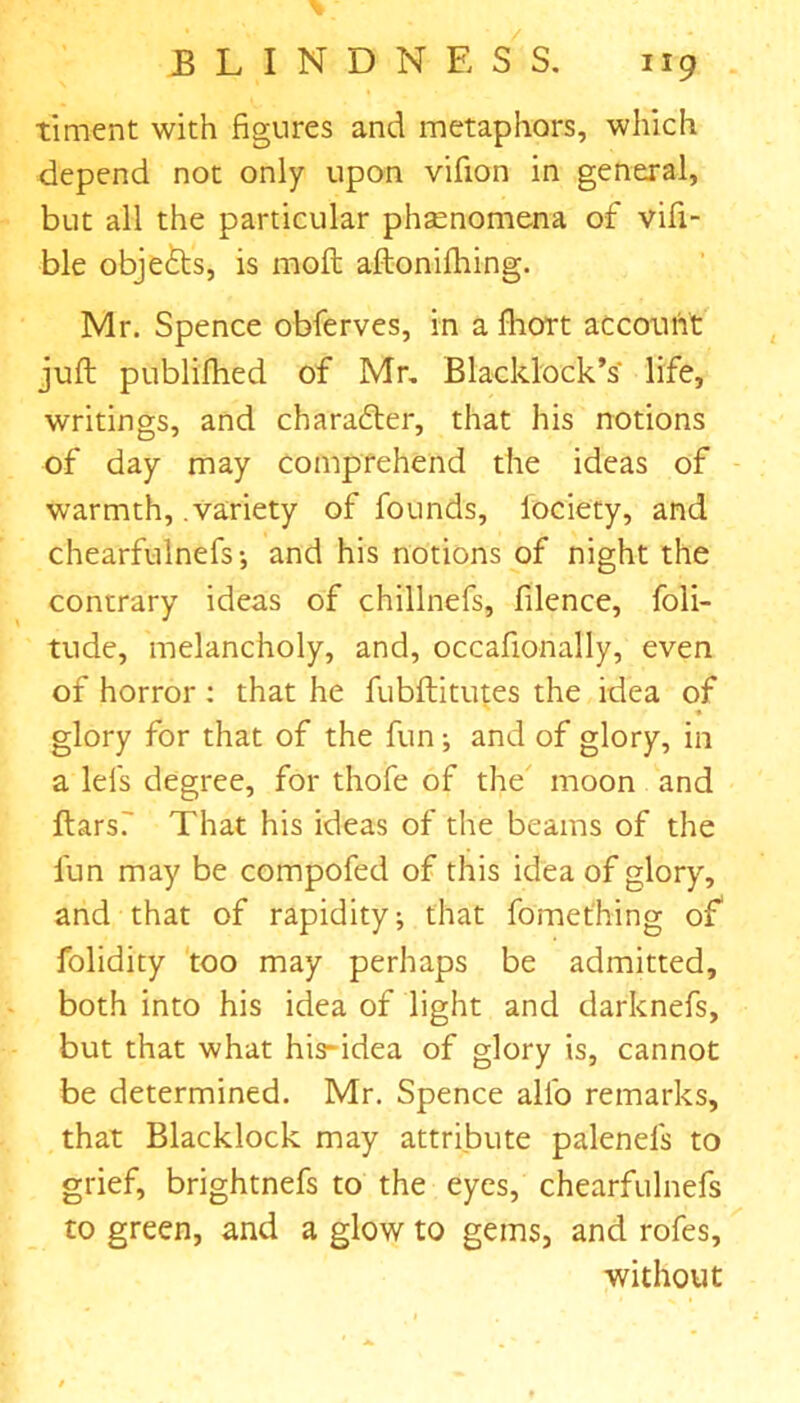 timent with figures and metaphors, which depend not only upon vifion in general, but all the particular phsenomena of vifi- ble objefts, is molt aftonifhing. Mr. Spence obferves, in a fliort account juft publifhed of Mr. Blacklock’s life, writings, and character, that his notions of day may comprehend the ideas of warmth, .variety of founds, iociety, and chearfulnefs-, and his notions of night the contrary ideas of chillnefs, filence, foli- tude, melancholy, and, occafionally, even of horror: that he fubftitutes the idea of glory for that of the fun; and of glory, in a lei's degree, for thofe of the moon and ftarsT That his ideas of the beams of the fun may be compofed of this idea of glory, and that of rapidity; that fomet'hing of” folidity too may perhaps be admitted, both into his idea of light and darknefs, but that what his-idea of glory is, cannot be determined. Mr. Spence alio remarks, that Blacklock may attribute palenels to grief, brightnefs to the eyes, chearfulnefs to green, and a glow to gems, and rofes, without