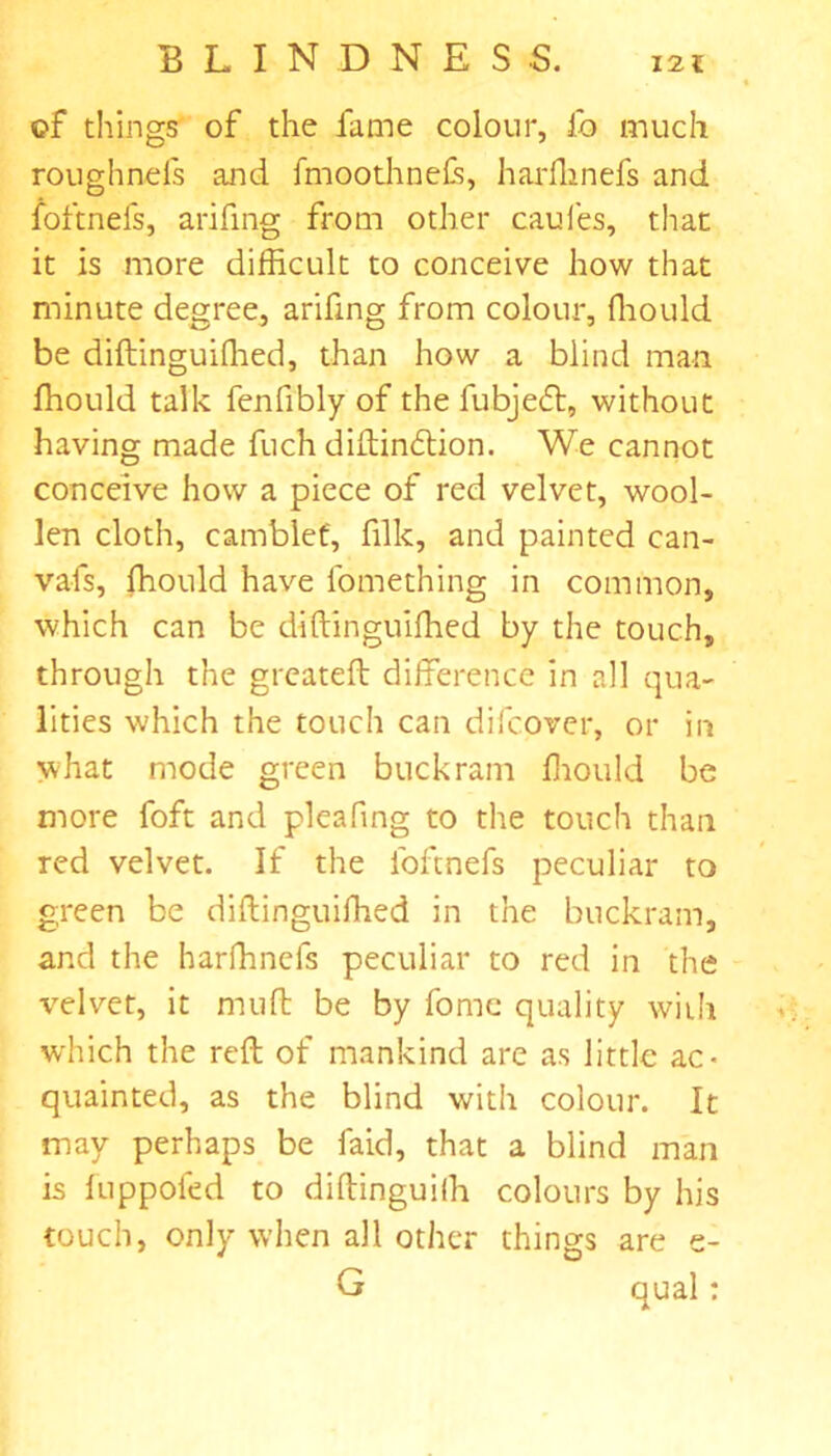 of tilings of the lame colour, fo much roughnels and fmoothneCs, harfhnefs and foftnefs, arifing from other cauies, that it is more difficult to conceive how that minute degree, arifing from colour, ffiould be diftinguifhed, than how a blind man ffiould talk fenfibly of the fubjeft, without having made fuch diftin£lion. We cannot conceive how a piece of red velvet, wool- len cloth, camblef, filk, and painted can- vafs, ffiould have fomething in common, which can be diftinguiffied by the touch, through the greateft difference in all qua- lities which the touch can difcover, or in what mode green buckram ffiould be more foft and pleaftng to the touch than red velvet. If the foftnefs peculiar to green be diftinguiffied in the buckram, and the harffinefs peculiar to red in the velvet, it mud be by fome quality with which the reft of mankind are as little ac- quainted, as the blind with colour. It may perhaps be faid, that a blind man is fuppofed to diftinguifh colours by his touch, only when all other things are e- G qual: