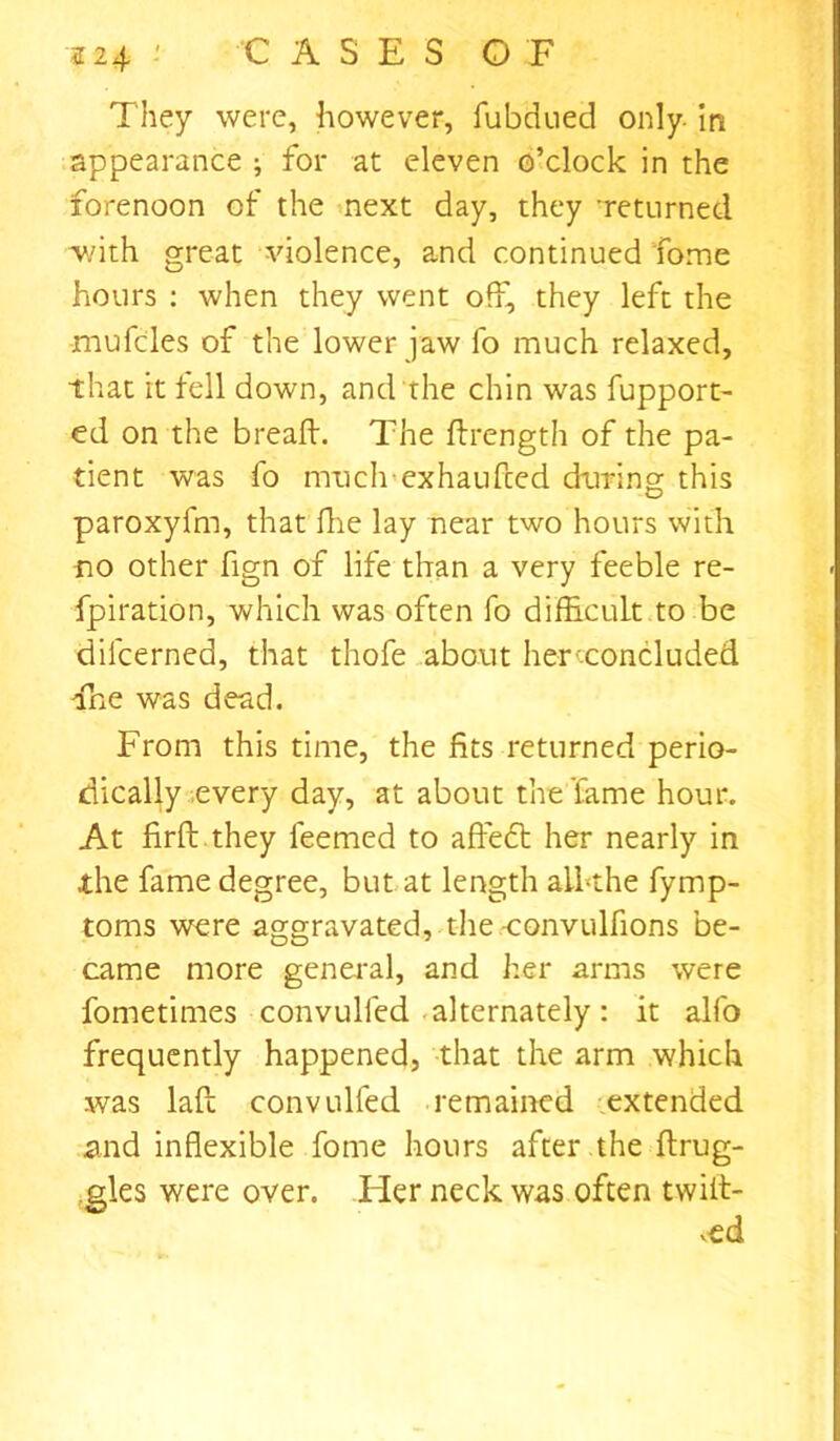 224 • CASES O F They were, however, fubdued only. In appearance ; for at eleven o’clock in the forenoon of the next day, they ’returned with great violence, and continued fome hours : when they went off, they left the mufcles of the lower jaw fo much relaxed, that it tell down, and the chin was fupport- ed on the bread. The drength of the pa- tient was fo much exhauded during this paroxyfm, that fire lay near two hours with no other fign of life than a very feeble re- fpiration, which was often fo difficult to be difcerned, that thofe about herceoncluded Tne was dead. From this time, the fits returned perio- dically every day, at about the fame hour. At firft they feemed to affedb her nearly in the fame degree, but at length all-the fymp- toms were aggravated, the -convulfions be- came more general, and her arms were fometimes convulfed alternately: it alfo frequently happened, that the arm which was lad convulfed remained extended and inflexible fome hours after the drug- gies were over. Her neck was often twiit- v-ed