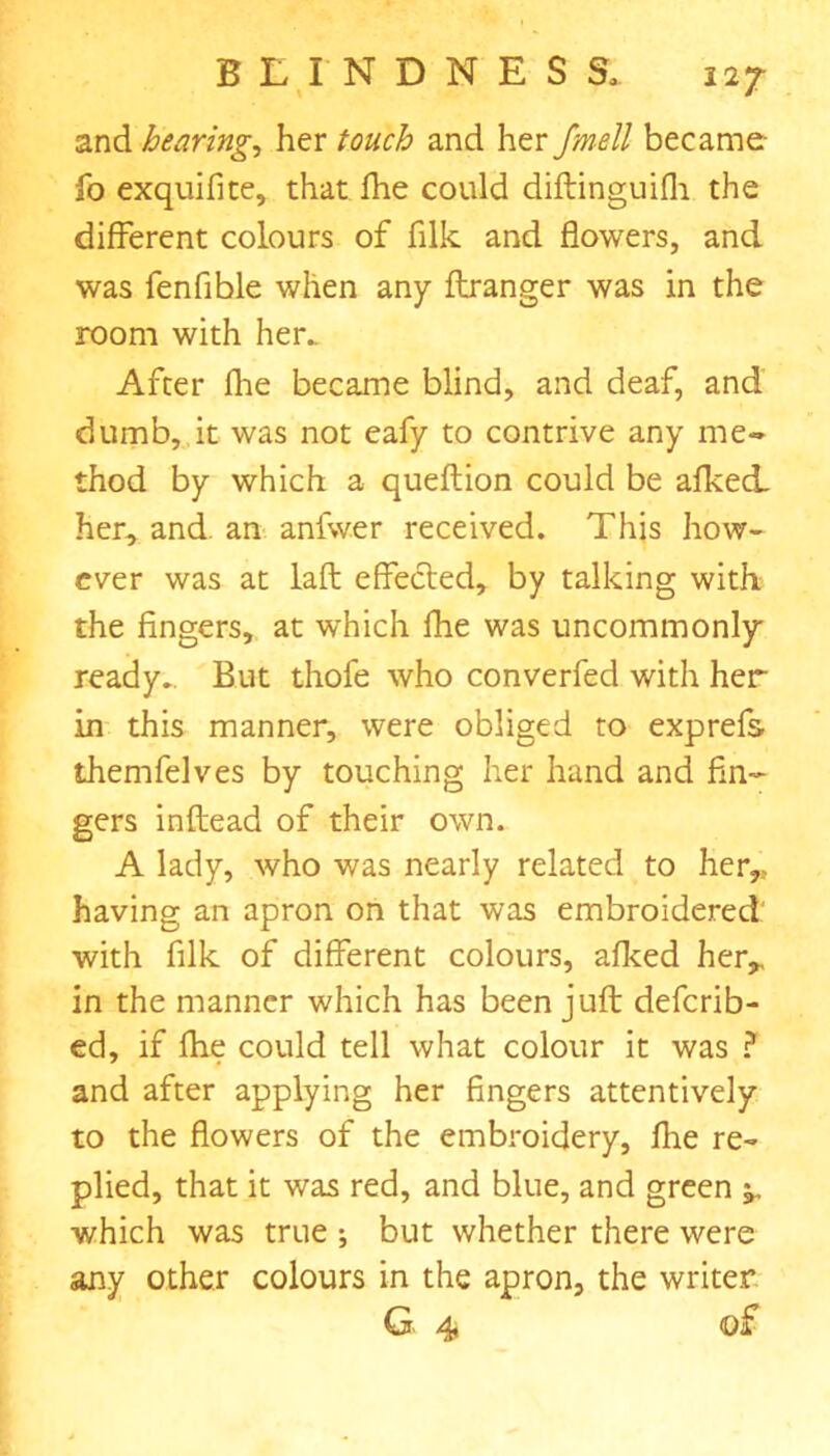 and hearing, her touch and her fmell became- fo exquifite, that fhe could diftinguifla the different colours of filk and flowers, and was fen Able when any ftranger was in the room with her.. After flie became blind, and deaf, and dumb, it was not eafy to contrive any me- thod by which a queflion could be afked. her, and an anfwer received. This how- ever was at laft effected, by talking with the fingers, at which fhe was uncommonly ready.. But thofe who converfed with her in this manner, were obliged to exprefs themfelves by touching her hand and fin- gers inftead of their own. A lady, who was nearly related to her,, having an apron on that was embroidered with filk of different colours, afked her* in the manner which has been juft deferib- ed, if fhe could tell what colour it was ? and after applying her fingers attentively to the flowers of the embroidery, fhe re- plied, that it was red, and blue, and green ^ which was true ; but whether there were any other colours in the apron, the writer G 4 of