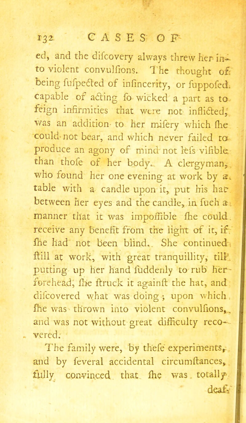 ed, and the difcovery always threw her- in- to violent convulfions. The thought of; being fufpecded of infincerity, or fuppofed. capable of adting fo wicked a part as to feign infirmities that were not infli&ed, was an addition to her mifery which Hie could.-not bear, and which never failed to produce an agony of mind not rtfs vifible. than thofe of her body.. A clergyman, who found her one evening at work by table with a candle upon it, put his haf between her eyes and the candle, in fuch a. manner that it was impofiible fhe could, receive any benefit from the light of it, if fhe had not been blind,. She continued ftill at work, with great tranquillity, till; putting up her hand fuddenly to rub her- fetehead, fhe ftruck it againft the hat, and difcovered what was doing ; upon which fhe was thrown into violent convulfions,. and was not without great difficulty reco* vered. The family were, by thefe experiments, and by feveral accidental circumftances, fully convinced that fhe was. totally deafV'