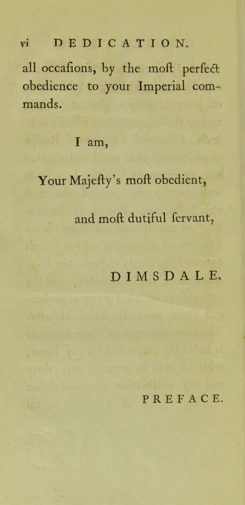 all occafions, by the moft perfect obedience to your Imperial com- mands. I am, Your Majefty's moft obedient, and moft dutiful fervant. D I M S P A L E, PREFACE.