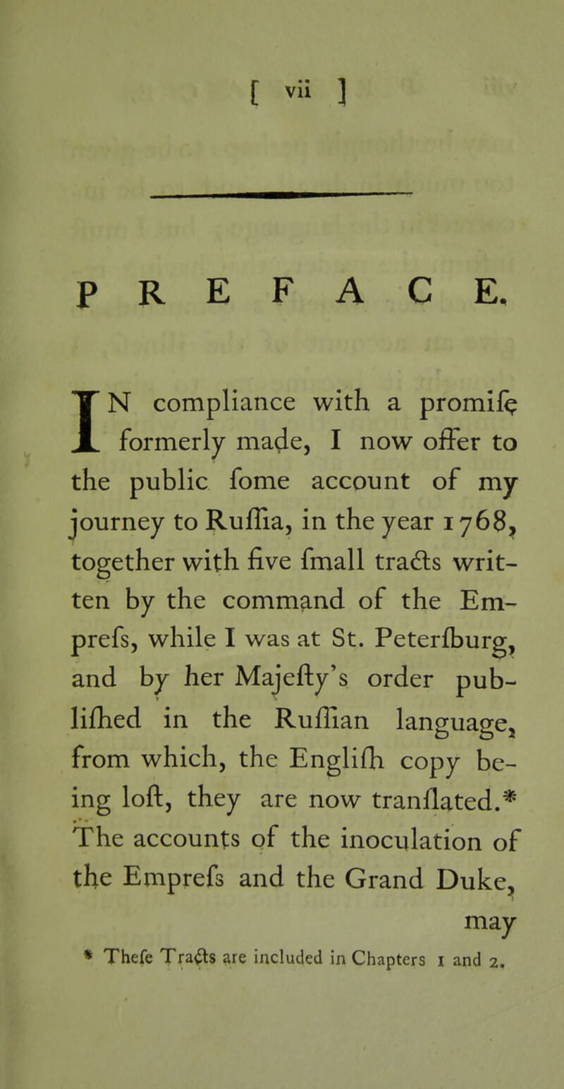 IN compliance with a promil^ formerly made, I now offer to the public fome account of my journey to Ruflia, in the year 1768^ together with five fmall trads writ- ten by the command of the Em- prefs, while I was at St. Peterfburg, and by her Majefty's order pub- lifhed in the Ruffian language, from which, the Englifh copy be- ing loft, they are now tranllated.* The accounts of the inoculation of the Emprefs and the Grand Duke^ may * Thefe Trails are included in Chapters i and 2.