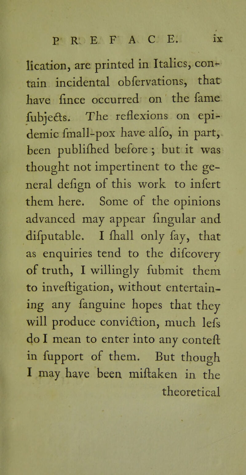 lication, are printed in Italics, con- tain incidental obfervations, that have fince occurred on the fame fubjeds. The reflexions on epi- demic fmall-pox have alfo, in part, been publifhed before ; but it was thought not impertinent to the ge- neral defign of this v^^ork to infert them here. Some of the opinions advanced may appear fingular and difputable. I fhall only fay, that as enquiries tend to the difcovery of truth, I willingly fubmit them to inveftigation, without entertain- ing any fanguine hopes that they will produce convidion, much lefs do I mean to enter into any conteft in fupport of them. But though I may have been miftaken in the theoretical