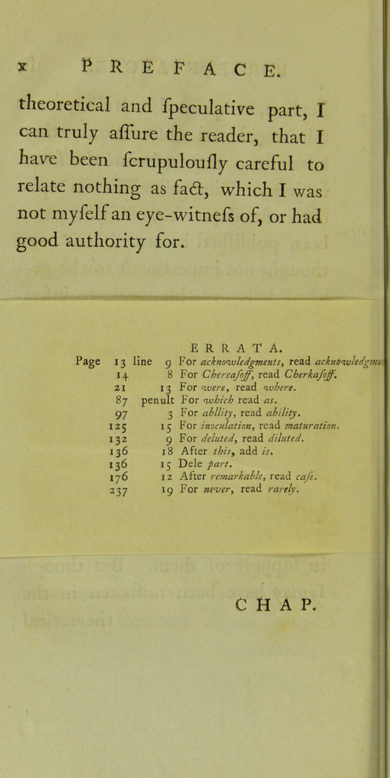 theoretical and fpeculative part, I can truly affure the reader, that I ha\^e been fcrupuloufly careful to relate nothing as fad:, which I was not myfelf an eye-witnefs of, or had good authority for. ERRATA. 13 line 9 For acknoivledgments, read acknoiuleiigint 14 8 For Chereafoff, read Cherkafoff. 21 13 For avere, read •where. 87 penult For •which read as. 97 3 For ability, read ability. 125 15 Yox inoculation, xtz^ maturation. 132 9 For deluted, read diluted. 136 18 After /^/V, add 136 15 Dele part. 176 12 After remarkable, read r^if. 237 19 For ne'ver, read rarely. CHAP