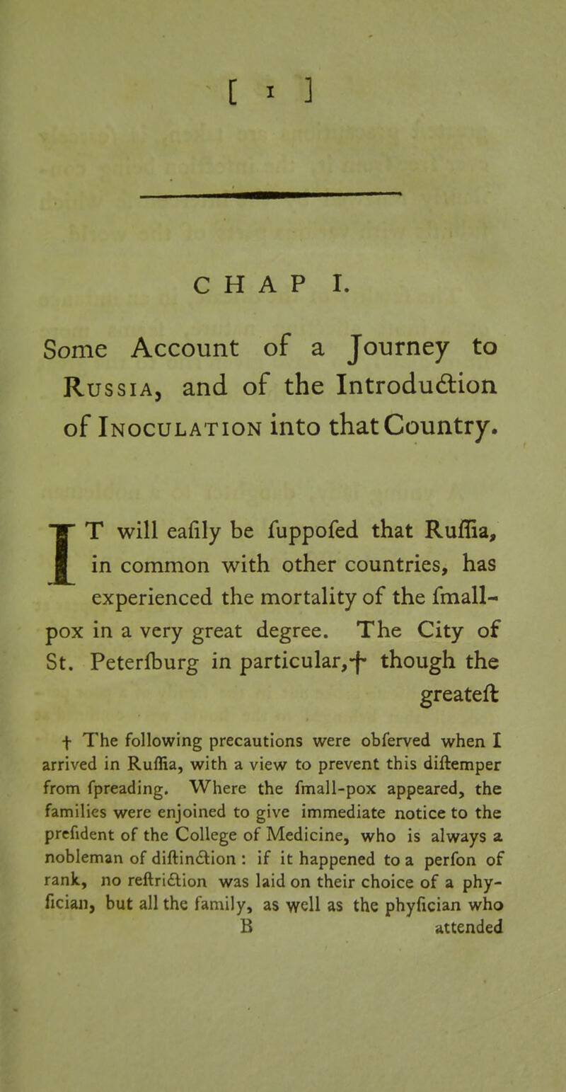 [ ^ ] CHAP I. Some Account of a Journey to Russia, and of the Introdudion of Inoculation into that Country. IT will eafily be fuppofed that Ruflia, in common with other countries, has experienced the mortality of the fmall- pox in a very great degree. The City of St. Peterfburg in particular,-f- though the greatefl t The following precautions were obferved when I arrived in Ruflia, with a view to prevent this diftemper from fpreading. Where the fmall-pox appeared, the families were enjoined to give immediate notice to the prcfident of the College of Medicine, who is always a nobleman of diftin<Stion : if it happened to a perfon of rank, no reftridlion was laid on their choice of a phy- fician, but all the family, as well as the phyfician who B attended