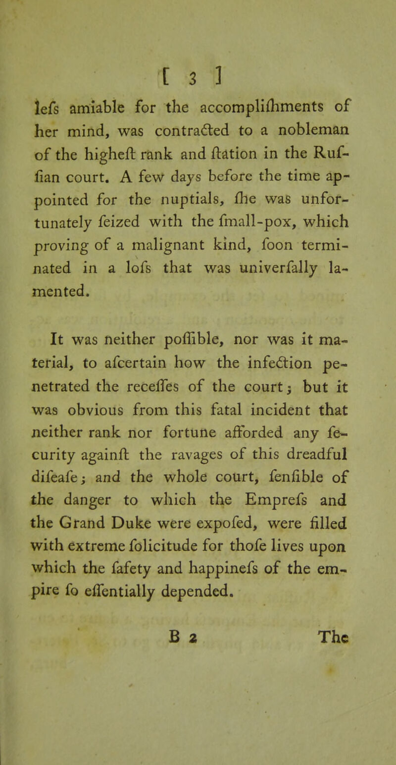 lefs amiable for the accomplifhments of her mind, was contrafled to a nobleman of the higheft rank and ftation in the Ruf- fian court. A few days before the time ap- pointed for the nuptials, fhe was unfor- tunately feized with the fmall-pox, which proving of a malignant kind, foon termi- nated in a lofs that was univerfally la- mented. It was neither polTible, nor was it ma- terial, to afcertain how the infed:ion pe- netrated the recelTes of the court; but it was obvious from this fatal incident that neither rank nor fortune afforded any fe- curity againft the ravages of this dreadful difeafe; and the whole court, fenfible of the danger to which the Emprefs and the Grand Duke were expofed, were filled with extreme folicitude for thofe lives upon which the fafety and happinefs of the em- pire fo eifentially depended.