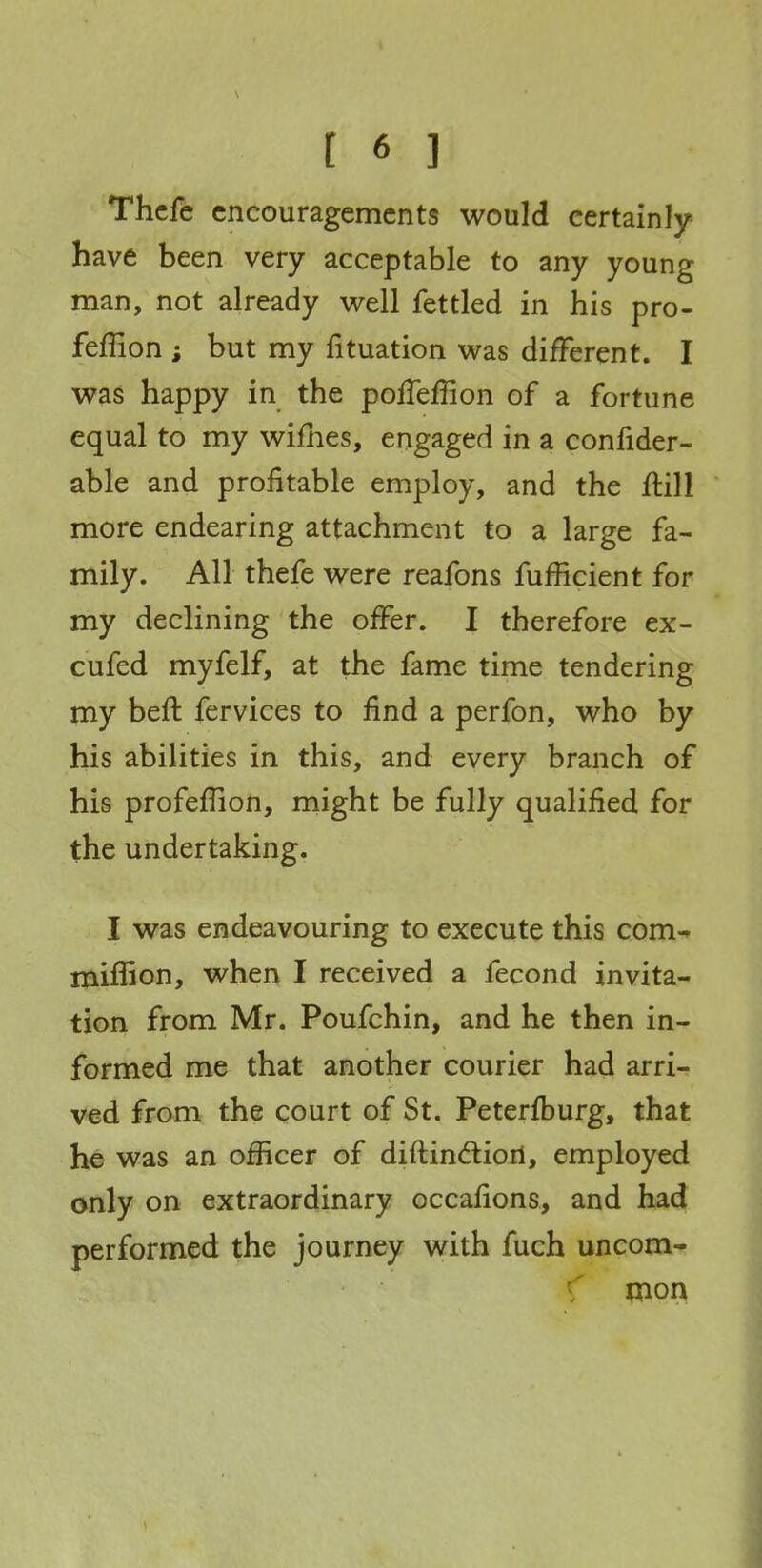 Thefc encouragements would certainly have been very acceptable to any young man, not already well fettled in his pro- feffion ; but my fituation was different. I was happy in the poffeffion of a fortune equal to my wiflies, engaged in a confider- able and profitable employ, and the ftill more endearing attachment to a large fa- mily. AH thefe were reafons fufficient for my declining the offer. I therefore ex- cufed myfelf, at the fame time tendering my beft fervices to find a perfon, who by his abilities in this, and every branch of his profeffion, might be fully qualified for the undertaking. I was endeavouring to execute this com^ miffion, when I received a fecond invita- tion from Mr. Poufchin, and he then in- formed me that another courier had arri- ved from the court of St. Peterfburg, that he was an officer of diftindtiori, employed only on extraordinary occafions, and had performed the journey with fuch uncom- \ pion