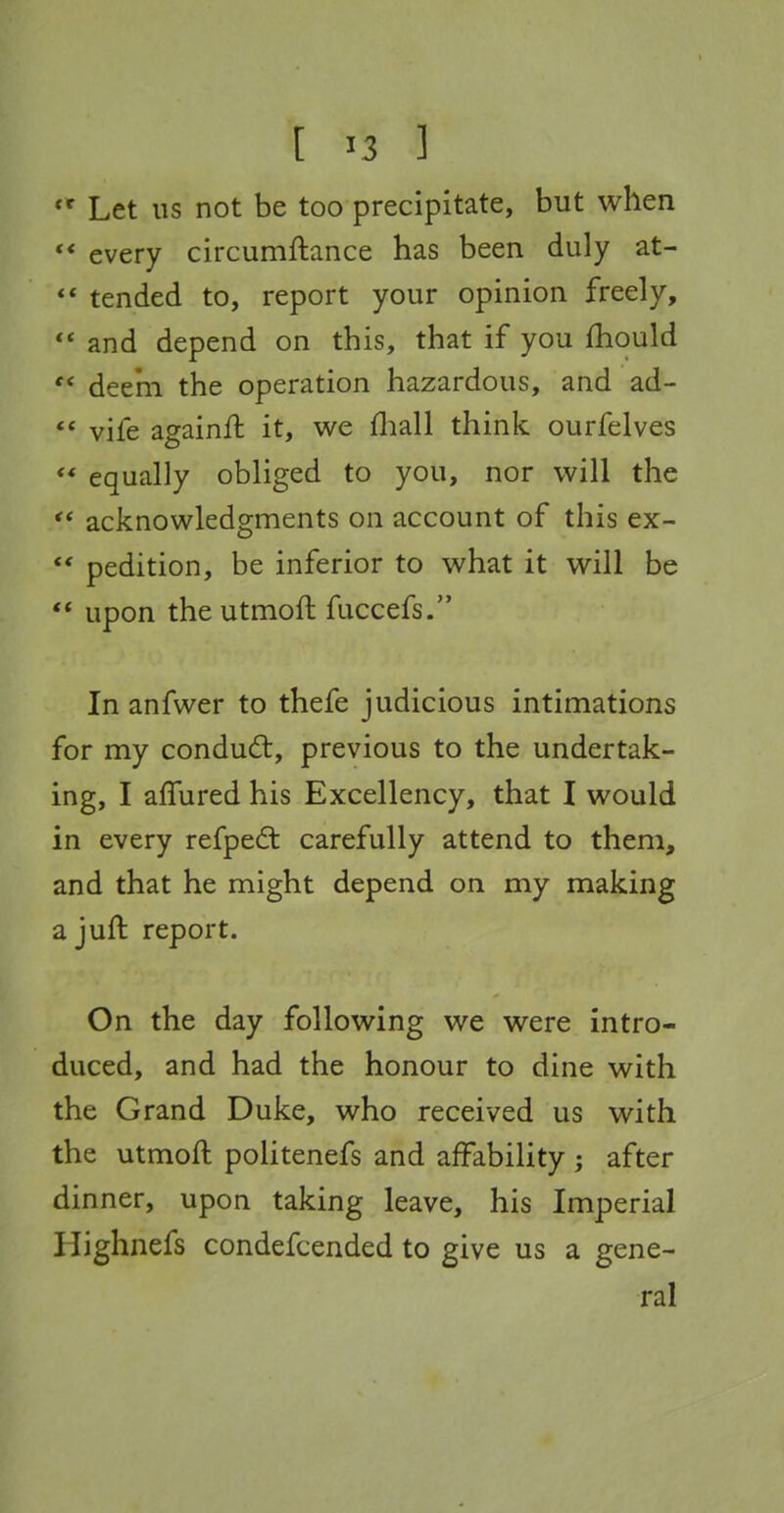 *^ Let lis not be too precipitate, but when every circumftance has been duly at- ** tended to, report your opinion freely,  and depend on this, that if you fhould '* deem the operation hazardous, and ad- *' vife againft it, we fliall think ourfelves ** equally obliged to you, nor will the  acknowledgments on account of this ex- *' pedition, be inferior to what it will be  upon the utmoft fuccefs. In anfwer to thefe judicious intimations for my conduct, previous to the undertak- ing, I affured his Excellency, that I would in every refpedt carefully attend to them, and that he might depend on my making ajuft report. On the day following we were intro- duced, and had the honour to dine with the Grand Duke, who received us with the utmoft politenefs and affability ; after dinner, upon taking leave, his Imperial Highnefs condefcended to give us a gene- ral