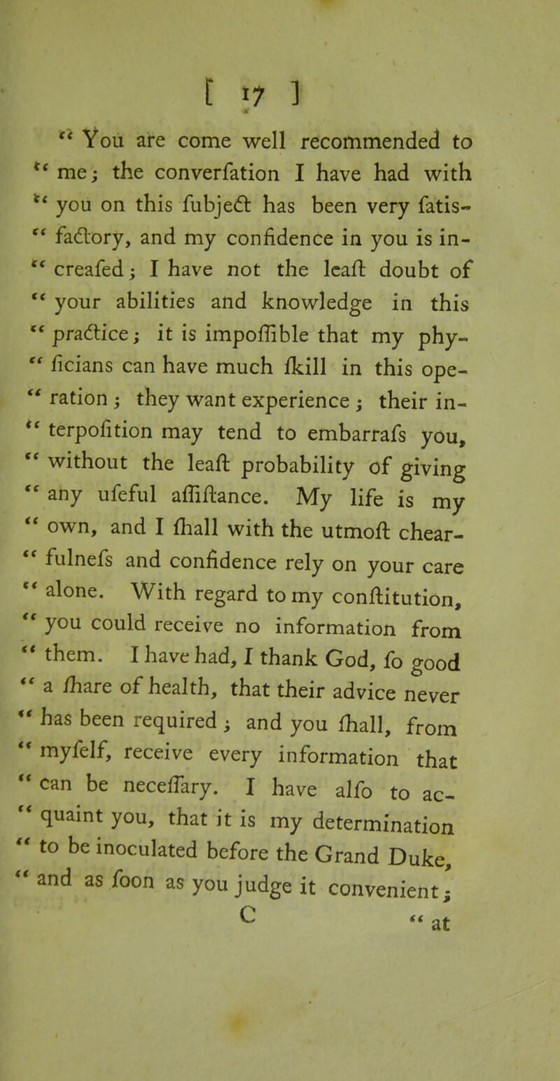 You are come well recommended to me; the converfation I have had with you on this fubjed: has been very fatis-  fadory, and my confidence in you is in- ** creafed; I have not the Icaft doubt of your abilities and knowledge in this * prsL^Vice; it is impofUble that my phy- ' ficians can have much fkill in this ope- ' ration they want experience; their in- ' terpofition may tend to embarrafs you, ' without the leafl probability of giving ' any ufeful afTiflance. My life is my ' own, and I fliall with the utmoft chear- fulnefs and confidence rely on your care alone. With regard to my conftitution, you could receive no information from them. I have had, I thank God, fo good a fhare of health, that their advice never has been required ; and you fhall, from myfelf, receive every information that can be neceffary. I have alfo to ac- quaint you, that it is my determination to be inoculated before the Grand Duke, and as foon as you judge it convenient,' C at