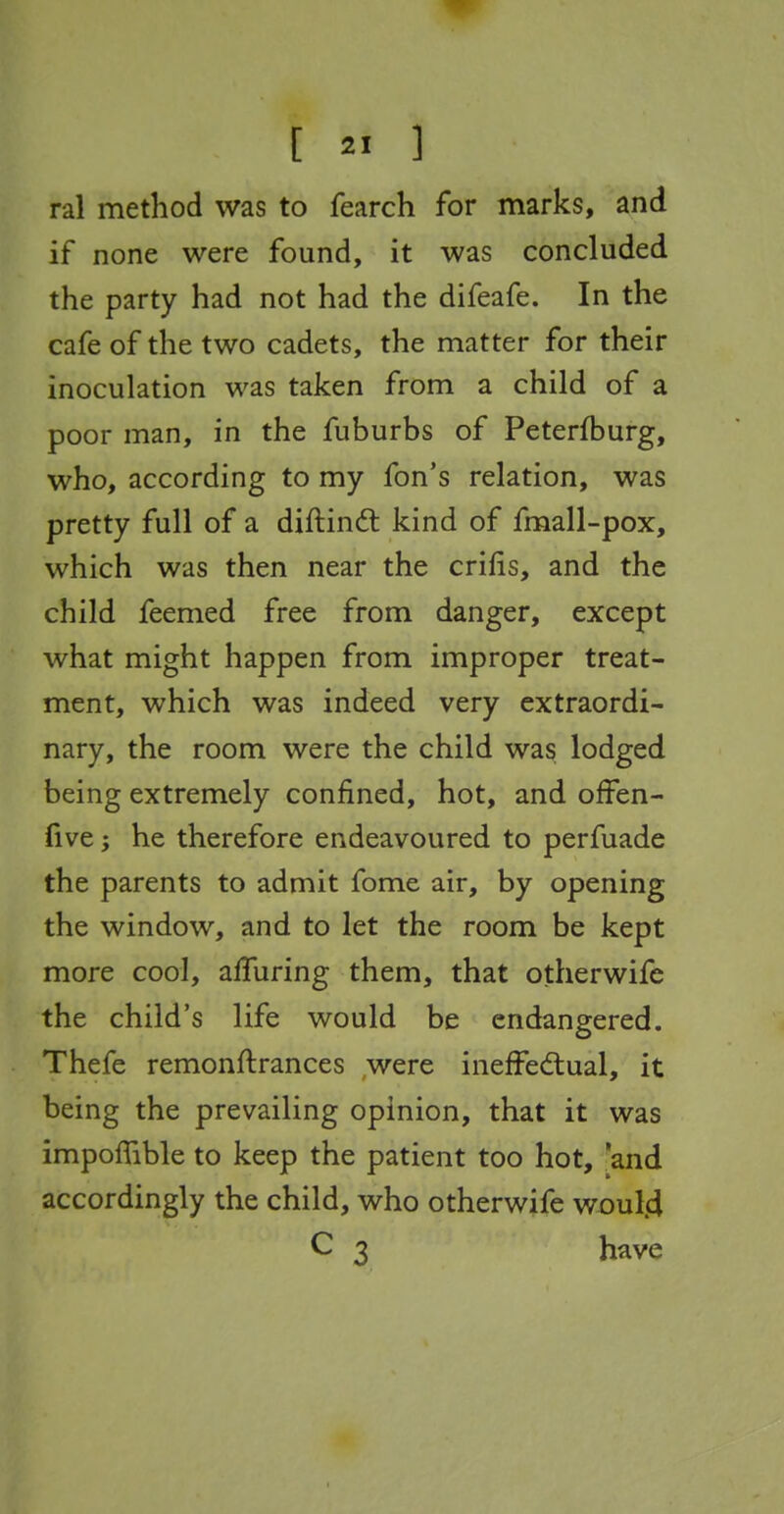 ral method was to fearch for marks, and if none were found, it was concluded the party had not had the difeafe. In the cafe of the two cadets, the matter for their inoculation was taken from a child of a poor man, in the fuburbs of Peterfburg, who, according to my fon's relation, was pretty full of a diftindl kind of fmall-pox, which was then near the crifis, and the child feemed free from danger, except what might happen from improper treat- ment, which was indeed very extraordi- nary, the room were the child was lodged being extremely confined, hot, and ofFen- five; he therefore endeavoured to perfuade the parents to admit fome air, by opening the window, and to let the room be kept more cool, alluring them, that otherwifc the child's life would be endangered. Thefe remonftrances were ineffedlual, it being the prevailing opinion, that it was impoffible to keep the patient too hot, 'and accordingly the child, who otherwife woul.d C 3 have