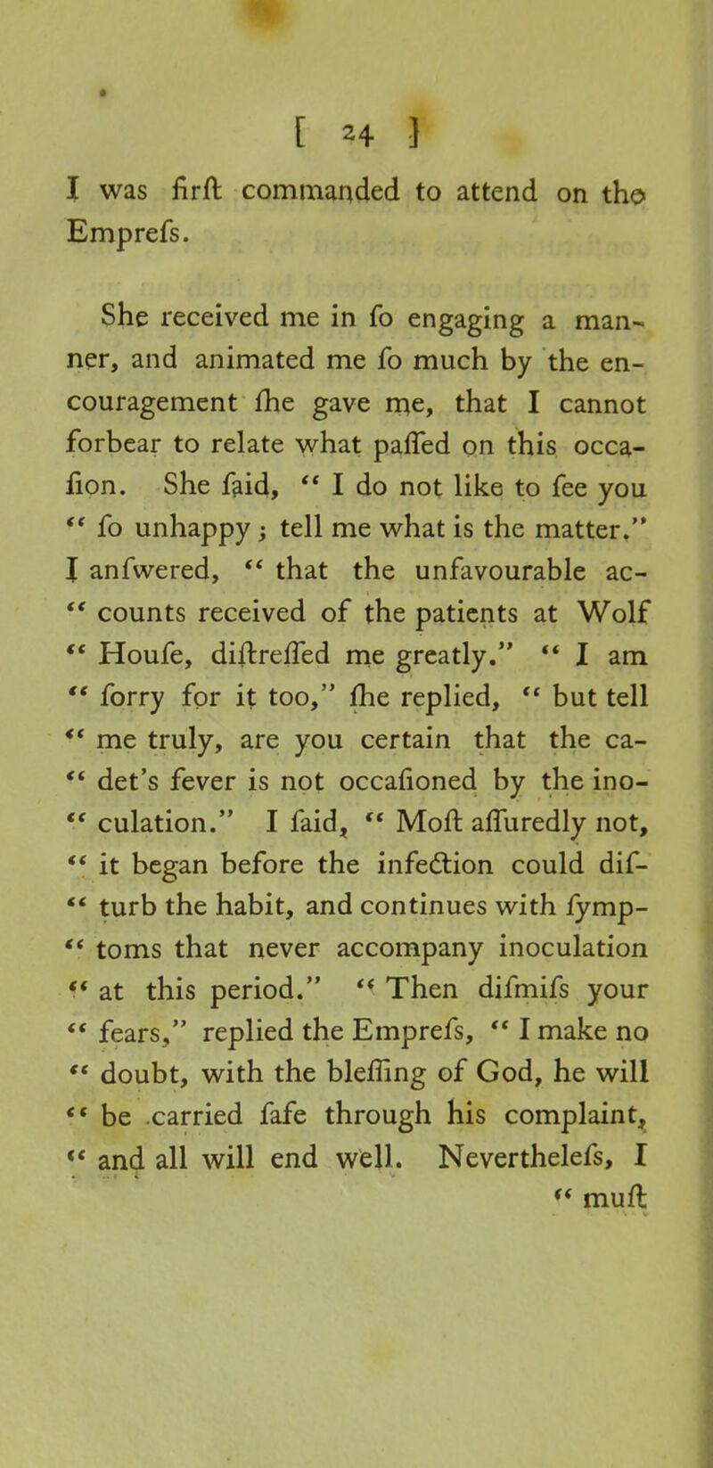 [ 2+ } I was firft commanded to attend on tho Emprefs. She received me in fo engaging a man- ner, and animated me fo much by the en- couragement fhe gave me, that I cannot forbear to relate \vhat palTed on this occa- fion. She faid, ** I do not like to fee you  fo unhappy tell me what is the matter, J anfwered, that the unfavourable ac- counts received of the patients at Wolf Houfe, diftreffed me greatly. ** I am  forry for it too, fhe replied,  but tell *' me truly, are you certain that the ca- ** det's fever is not occafioned by the ino-  culation. I faid,  Moft affuredly not,  it began before the infection could dif- ** turb the habit, and continues with fymp- ** toms that never accompany inoculation at this period. Then difmifs your ** fears, replied the Emprefs, ** I make no ** doubt, with the bleffing of God, he will ** be carried fafe through his complaint, ** and all will end well. Neverthelefs, I muft