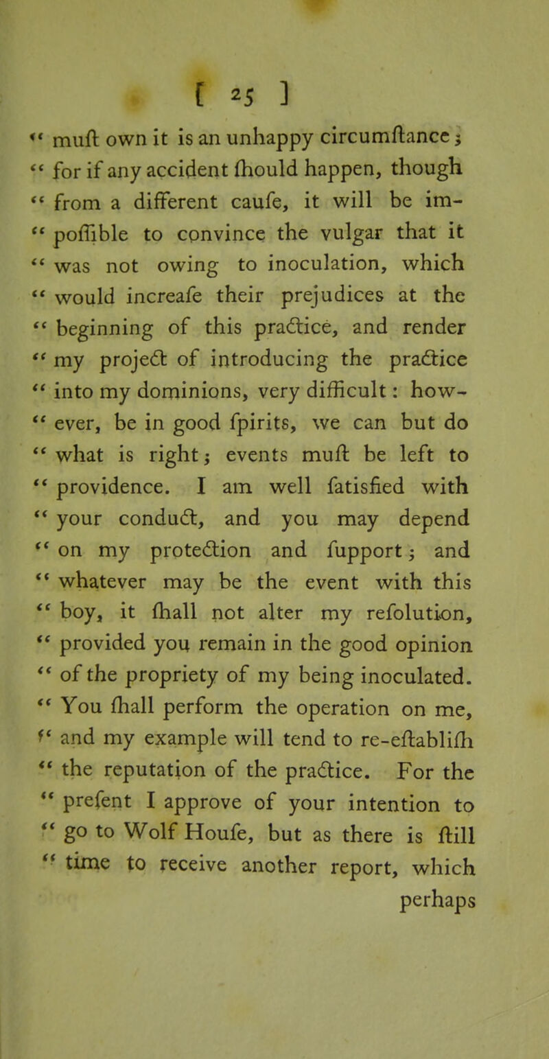 muft own it is an unhappy circumftance j  for if any accident fhould happen, though ** from a different caufe, it will be im- ** pofTible to convince the vulgar that it was not owing to inoculation, which ** would increafe their prejudices at the beginning of this practice, and render ** my projedt of introducing the practice *' into my dominions, very difficult: how- ever, be in good fpirits, we can but do  what is right events muft be left to ** providence. I am well fatisfied with ** your condudl, and you may depend on my protection and fupport; and ** whatever may be the event with this boy, it (hall not alter my refolution, provided you remain in the good opinion of the propriety of my being inoculated.  You fhall perform the operation on me, and my example will tend to re-eftablifh ** the reputation of the pradice. For the ** prefent I approve of your intention to  go to Wolf Houfe, but as there is ftill ** time to receive another report, which perhaps