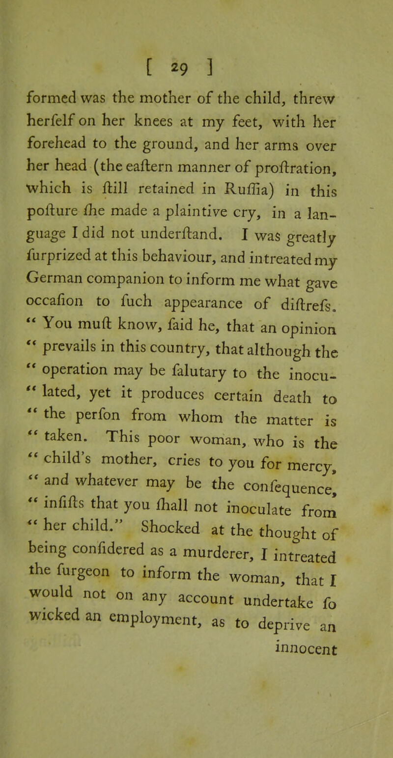 formed was the mother of the child, threw herfelf on her knees at my feet, with her forehead to the ground, and her arms over her head (the eaftern manner of proftration, which is ftill retained in Ruffia) in this polliure {he made a plaintive cry, in a lan- guage I did not underftand. I was greatly furprized at this behaviour, and in treated my German companion to inform me what gave occafion to fuch appearance of diftrefs.  You muft know, faid he, that an opinion  prevails in this country, that although the  operation may be falutary to the inocu-  lated, yet it produces certain death to  the perfon from whom the matter is  taken. This poor woman, who is the  child's mother, cries to you for mercy, and whatever may be the confequencei  infifts that you fhall not inoculate from -her child. Shocked at the thought of being confidered as a murderer, I intreated the furgeon to inform the woman, that I would not on any account undertake fo Wicked an employment, as to deprive an innocent