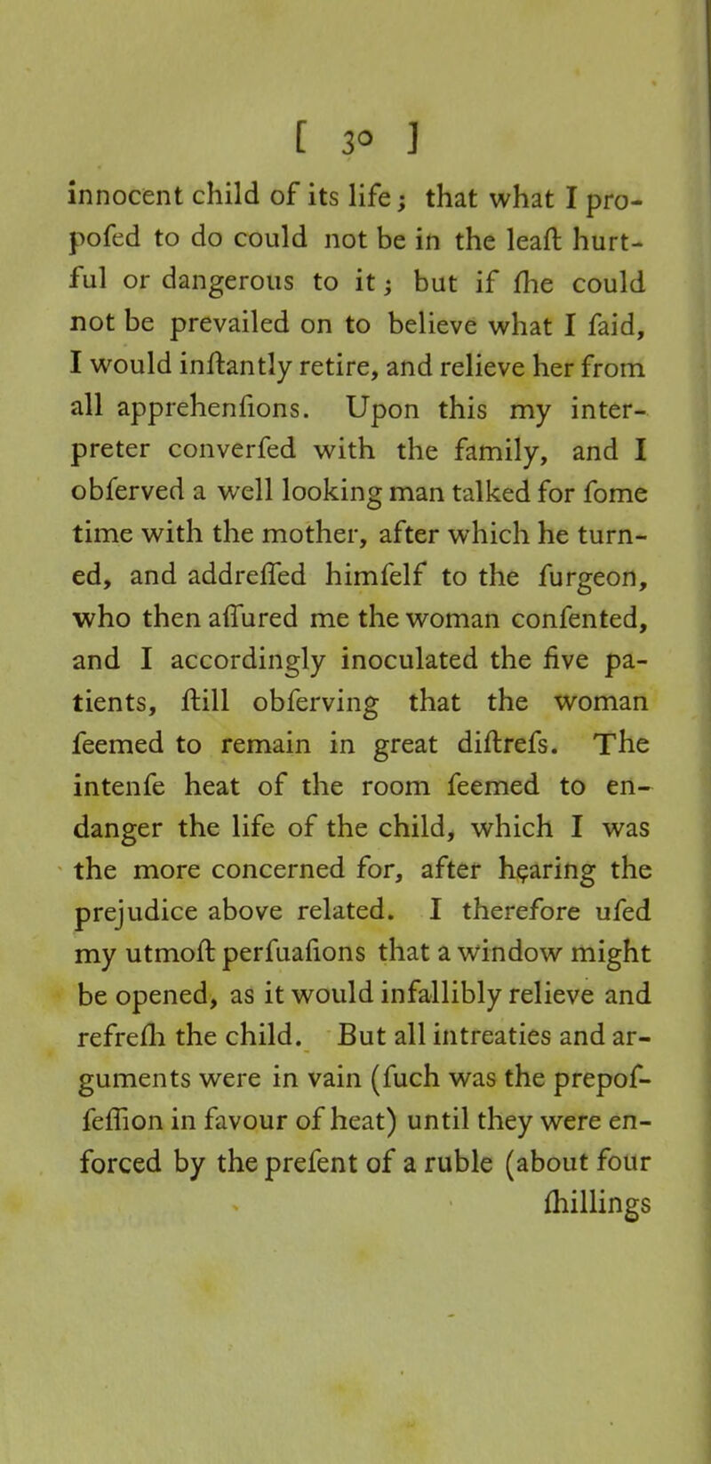 [ 3° ] innocent child of its life; that what I pro- pofed to do could not be in the leaft hurt- ful or dangerous to it; but if fhe could not be prevailed on to believe what I faid, I would inftantly retire, and relieve her from all apprehenfions. Upon this my inter- preter converfed with the family, and I obferved a well looking man talked for fome time with the mother, after which he turn- ed, and addreffed himfelf to the furgeon, who then alTured me the woman confented, and I accordingly inoculated the five pa- tients, ftill obferving that the woman feemed to remain in great diftrefs. The intenfe heat of the room feemed to en- danger the life of the child, which I was the more concerned for, after hearing the prejudice above related. I therefore ufed my utmoft perfuafions that a window might be opened, as it would infallibly relieve and refrefli the child. But all intreaties and ar- guments were in vain (fuch was the prepof- feffion in favour of heat) until they were en- forced by the prefent of a ruble (about four {hillings