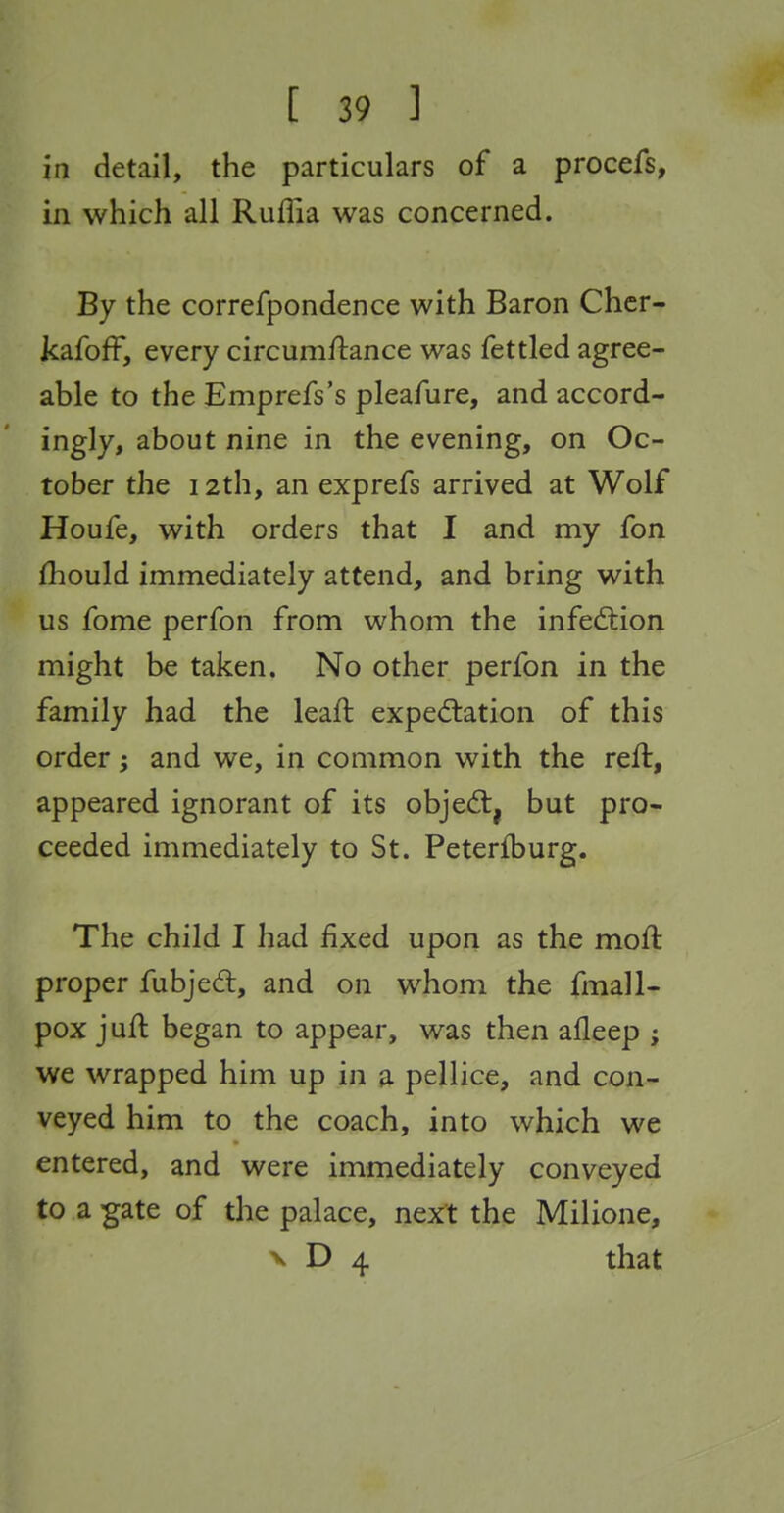 in detail, the particulars of a procefs, in which all Ruflia was concerned. By the correfpondence with Baron Chcr- kafofF, every circumftance was fettled agree- able to the Emprefs's pleafure, and accord- ingly, about nine in the evening, on Oc- tober the 12th, an exprefs arrived at Wolf Houfe, with orders that I and my fon fhould immediately attend, and bring with us fome perfon from whom the infection might be taken. No other perfon in the family had the leaft expectation of this order; and we, in common with the reft, appeared ignorant of its objed:, but pro- ceeded immediately to St. Peterfburg. The child I had fixed upon as the moft proper fubjed:, and on whom the fmall- pox juft began to appear, was then afleep ; we wrapped him up in a pellice, and con- veyed him to the coach, into which we entered, and were immediately conveyed to a gate of the palace, next the Milione, V D 4 that