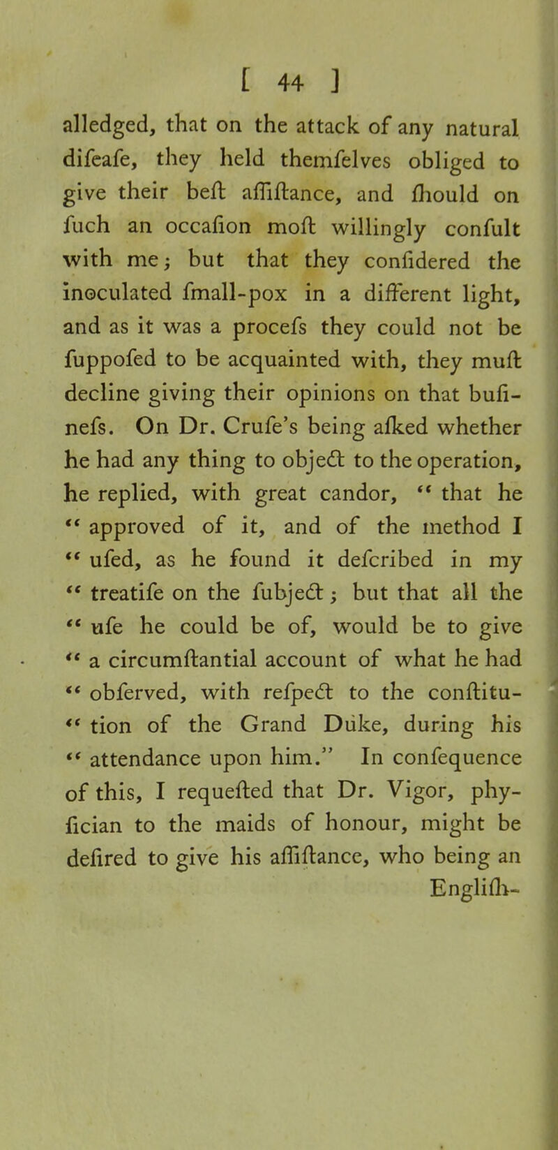 alledged, that on the attack of any natural difeafe, they held themfelves obliged to give their heft affiflance, and fhould on fuch an occafion moft willingly confult with me; but that they confidered the inoculated fmall-pox in a different light, and as it was a procefs they could not be fuppofed to be acquainted with, they muft decline giving their opinions on that bufi- nefs. On Dr. Crufe's being afked whether he had any thing to object to the operation, he replied, with great candor, ** that he *' approved of it, and of the method I  ufed, as he found it defcribed in my  treatife on the fubjedt; but that all the ** ufe he could be of, would be to give *' a circumftantial account of what he had ** obferved, with refpecft to the conftitu- ** tion of the Grand Diike, during his ** attendance upon him. In confequence of this, I requefted that Dr. Vigor, phy- fician to the maids of honour, might be defired to give his affiflance, who being an Englifli-