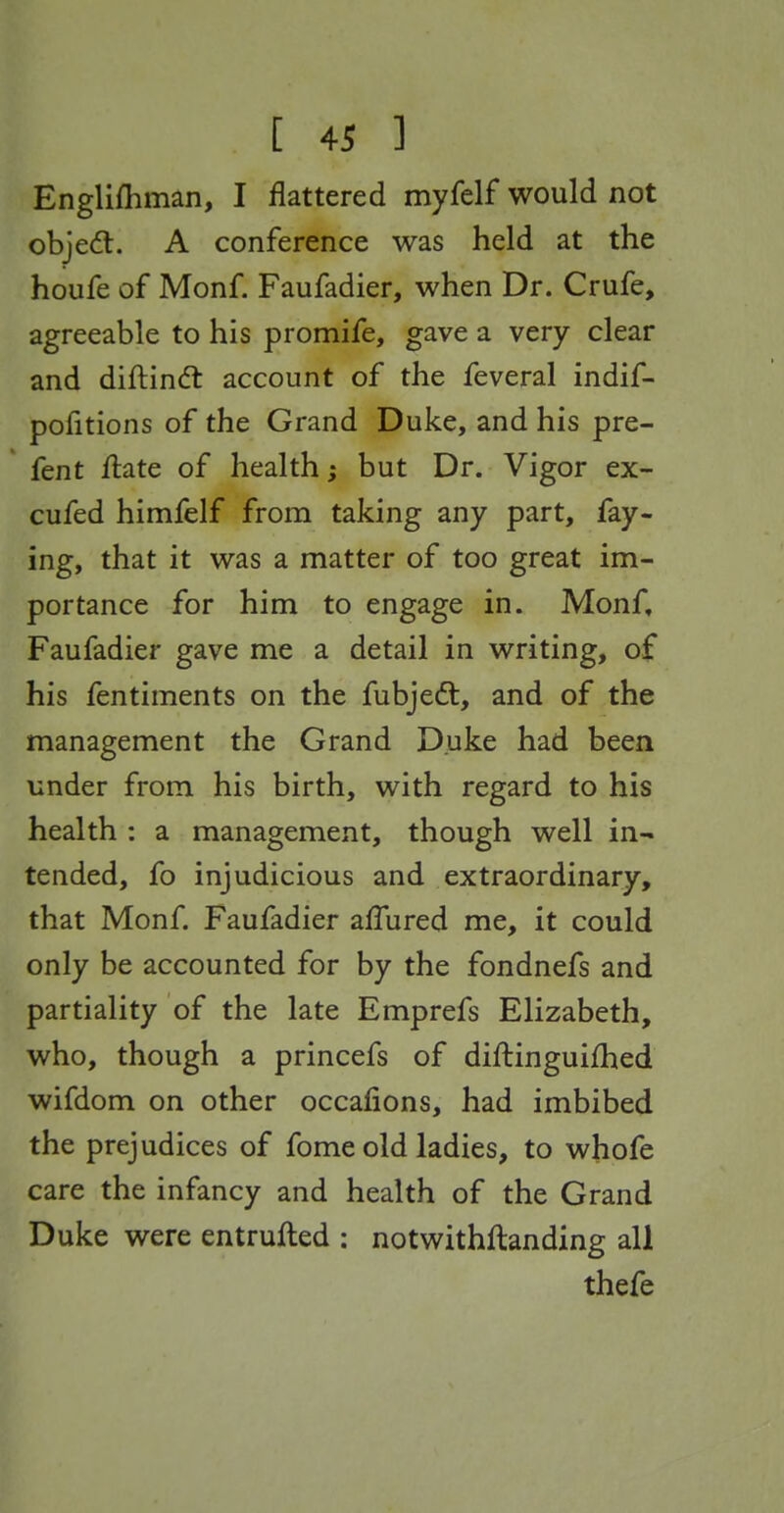 Englifhman, I flattered myfelf would not objedl. A conference was held at the houfe of Monf. Faufadier, when Dr. Crufe, agreeable to his promife, gave a very clear and diftin(ft account of the feveral indif- pofitions of the Grand Duke, and his pre- fent Aate of health; but Dr. Vigor ex- cufed himfelf from taking any part, fay- ing, that it was a matter of too great im- portance for him to engage in. Monf, Faufadier gave me a detail in writing, of his fentiments on the fubjedt, and of the management the Grand Duke had been under from his birth, with regard to his health : a management, though well in- tended, fo injudicious and extraordinary, that Monf. Faufadier afTured me, it could only be accounted for by the fondnefs and partiality of the late Emprefs Elizabeth, who, though a princefs of diftinguifhed wifdom on other occafions, had imbibed the prejudices of fome old ladies, to whofe care the infancy and health of the Grand Duke were entrufted : notwithftanding all thefe